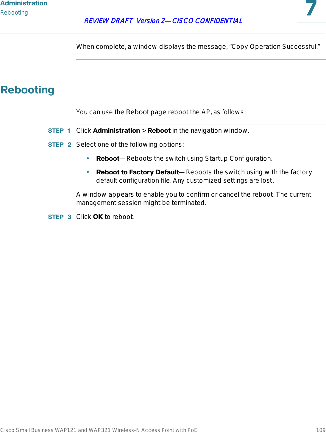 $GPLQLVWUDWLRQRebootingCisco Small Business WAP121 and WAP321 Wireless-N Access Point with PoE 109REVIEW DRAFT  Version 2—CISCO CONFIDENTIALWhen complete, a window displays the message, “Copy Operation Successful.”5HERRWLQJYou can use the Reboot page reboot the AP, as follows:67(3  Click $GPLQLVWUDWLRQ &gt; 5HERRW in the navigation window.67(3  Select one of the following options:•5HERRW—Reboots the switch using Startup Configuration.•5HERRWWR)DFWRU\&apos;HIDXOW—Reboots the switch using with the factory default configuration file. Any customized settings are lost.A window appears to enable you to confirm or cancel the reboot. The current management session might be terminated.67(3  Click 2. to reboot.