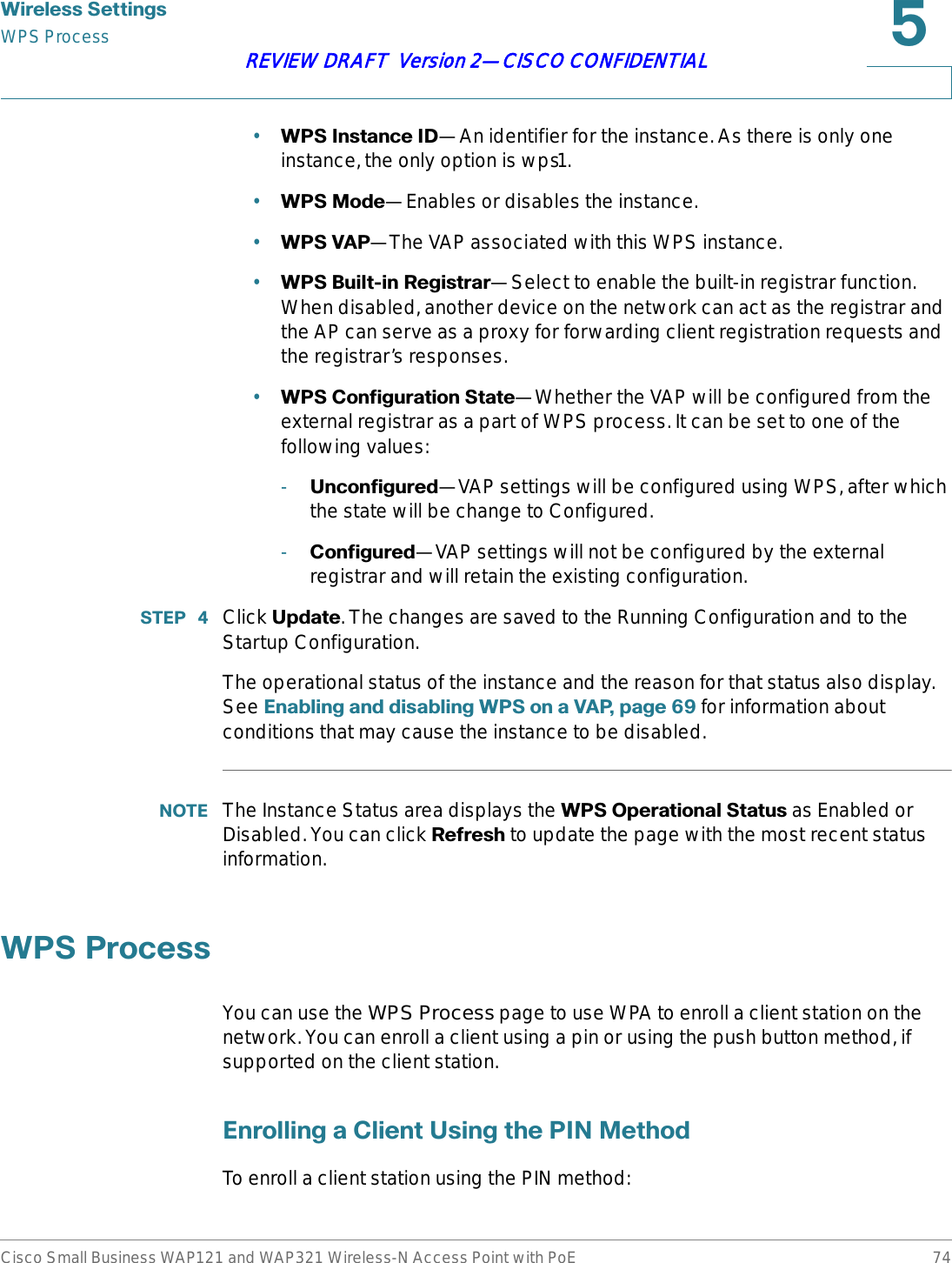 :LUHOHVV6HWWLQJVWPS ProcessCisco Small Business WAP121 and WAP321 Wireless-N Access Point with PoE 74REVIEW DRAFT  Version 2—CISCO CONFIDENTIAL•:36,QVWDQFH,&apos;—An identifier for the instance. As there is only one instance, the only option is wps1.•:360RGH—Enables or disables the instance.•:369$3—The VAP associated with this WPS instance.•:36%XLOWLQ5HJLVWUDU—Select to enable the built-in registrar function. When disabled, another device on the network can act as the registrar and the AP can serve as a proxy for forwarding client registration requests and the registrar’s responses.•:36&amp;RQILJXUDWLRQ6WDWH—Whether the VAP will be configured from the external registrar as a part of WPS process. It can be set to one of the following values:-8QFRQILJXUHG—VAP settings will be configured using WPS, after which the state will be change to Configured. -&amp;RQILJXUHG—VAP settings will not be configured by the external registrar and will retain the existing configuration.67(3  Click 8SGDWH. The changes are saved to the Running Configuration and to the Startup Configuration.The operational status of the instance and the reason for that status also display. See (QDEOLQJDQGGLVDEOLQJ:36RQD9$3SDJH for information about conditions that may cause the instance to be disabled.127( The Instance Status area displays the :362SHUDWLRQDO6WDWXV as Enabled or Disabled. You can click 5HIUHVK to update the page with the most recent status information.:363URFHVVYou can use the WPS Process page to use WPA to enroll a client station on the network. You can enroll a client using a pin or using the push button method, if supported on the client station.(QUROOLQJD&amp;OLHQW8VLQJWKH3,10HWKRGTo enroll a client station using the PIN method: