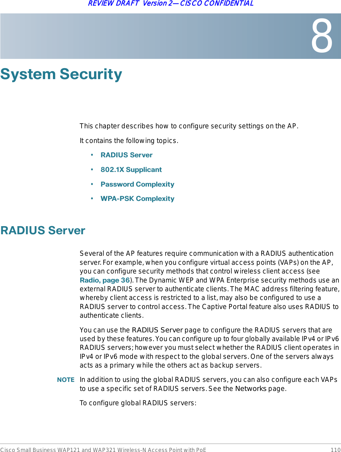 8Cisco Small Business WAP121 and WAP321 Wireless-N Access Point with PoE 110REVIEW DRAFT  Version 2—CISCO CONFIDENTIAL6\VWHP6HFXULW\This chapter describes how to configure security settings on the AP.It contains the following topics.•5$&apos;,866HUYHU•;6XSSOLFDQW•3DVVZRUG&amp;RPSOH[LW\•:3$36.&amp;RPSOH[LW\5$&apos;,866HUYHUSeveral of the AP features require communication with a RADIUS authentication server. For example, when you configure virtual access points (VAPs) on the AP, you can configure security methods that control wireless client access (see 5DGLRSDJH). The Dynamic WEP and WPA Enterprise security methods use an external RADIUS server to authenticate clients. The MAC address filtering feature, whereby client access is restricted to a list, may also be configured to use a RADIUS server to control access. The Captive Portal feature also uses RADIUS to authenticate clients.You can use the RADIUS Server page to configure the RADIUS servers that are used by these features. You can configure up to four globally available IPv4 or IPv6 RADIUS servers; however you must select whether the RADIUS client operates in IPv4 or IPv6 mode with respect to the global servers. One of the servers always acts as a primary while the others act as backup servers. 127( In addition to using the global RADIUS servers, you can also configure each VAPs to use a specific set of RADIUS servers. See the Networks page.To configure global RADIUS servers: