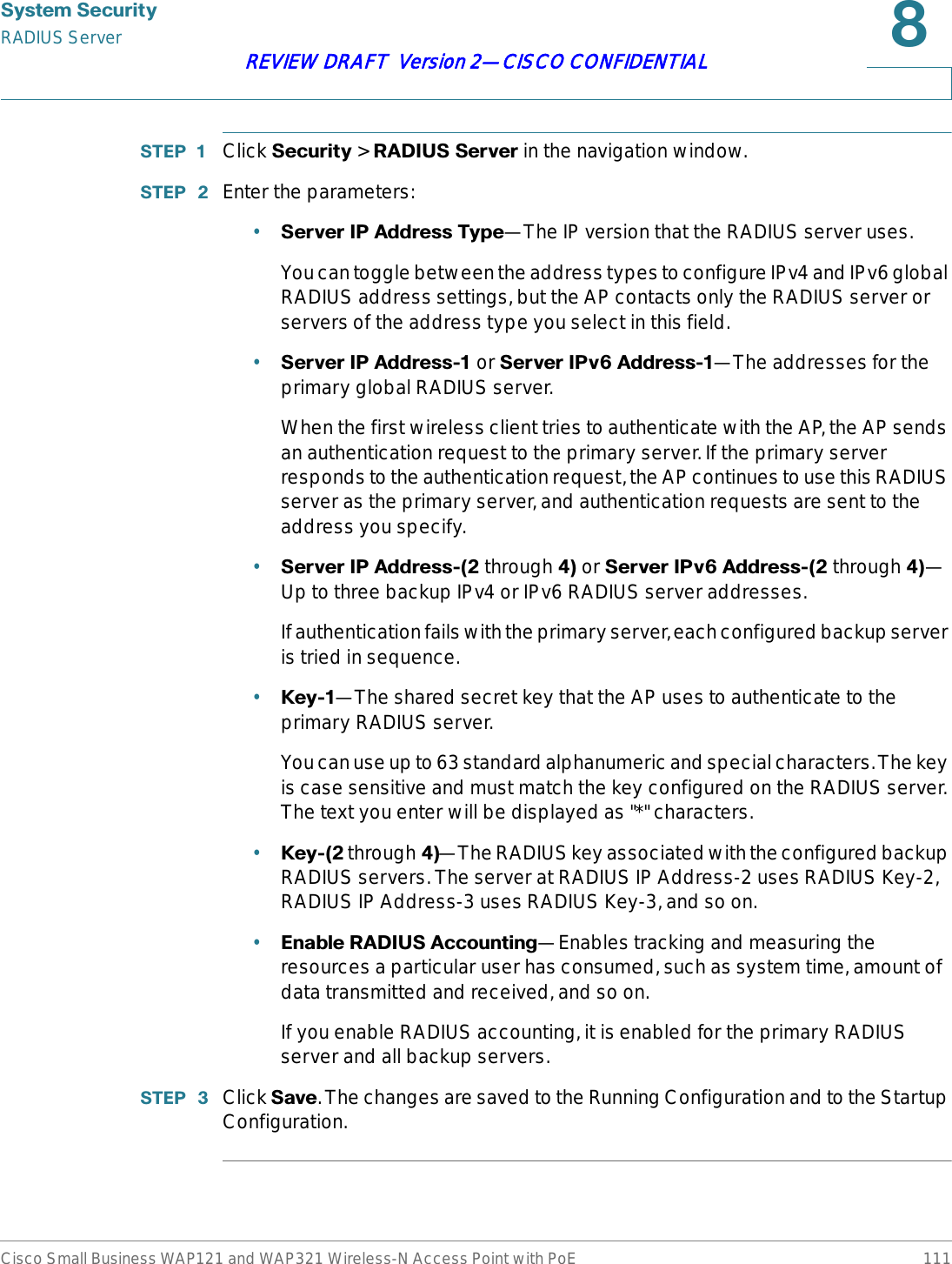 6\VWHP6HFXULW\RADIUS ServerCisco Small Business WAP121 and WAP321 Wireless-N Access Point with PoE 111REVIEW DRAFT  Version 2—CISCO CONFIDENTIAL67(3  Click 6HFXULW\ &gt; 5$&apos;,866HUYHUin the navigation window.67(3  Enter the parameters:•6HUYHU,3$GGUHVV7\SH—The IP version that the RADIUS server uses.You can toggle between the address types to configure IPv4 and IPv6 global RADIUS address settings, but the AP contacts only the RADIUS server or servers of the address type you select in this field.•6HUYHU,3$GGUHVV or 6HUYHU,3Y$GGUHVV—The addresses for the primary global RADIUS server. When the first wireless client tries to authenticate with the AP, the AP sends an authentication request to the primary server. If the primary server responds to the authentication request, the AP continues to use this RADIUS server as the primary server, and authentication requests are sent to the address you specify.•6HUYHU,3$GGUHVVthrough or 6HUYHU,3Y$GGUHVVthrough—Up to three backup IPv4 or IPv6 RADIUS server addresses.If authentication fails with the primary server, each configured backup server is tried in sequence.•.H\—The shared secret key that the AP uses to authenticate to the primary RADIUS server.You can use up to 63 standard alphanumeric and special characters. The key is case sensitive and must match the key configured on the RADIUS server. The text you enter will be displayed as &quot;*&quot; characters.•.H\through—The RADIUS key associated with the configured backup RADIUS servers. The server at RADIUS IP Address-2 uses RADIUS Key-2, RADIUS IP Address-3 uses RADIUS Key-3, and so on.•(QDEOH5$&apos;,86$FFRXQWLQJ—Enables tracking and measuring the resources a particular user has consumed, such as system time, amount of data transmitted and received, and so on.If you enable RADIUS accounting, it is enabled for the primary RADIUS server and all backup servers.67(3  Click 6DYH. The changes are saved to the Running Configuration and to the Startup Configuration.