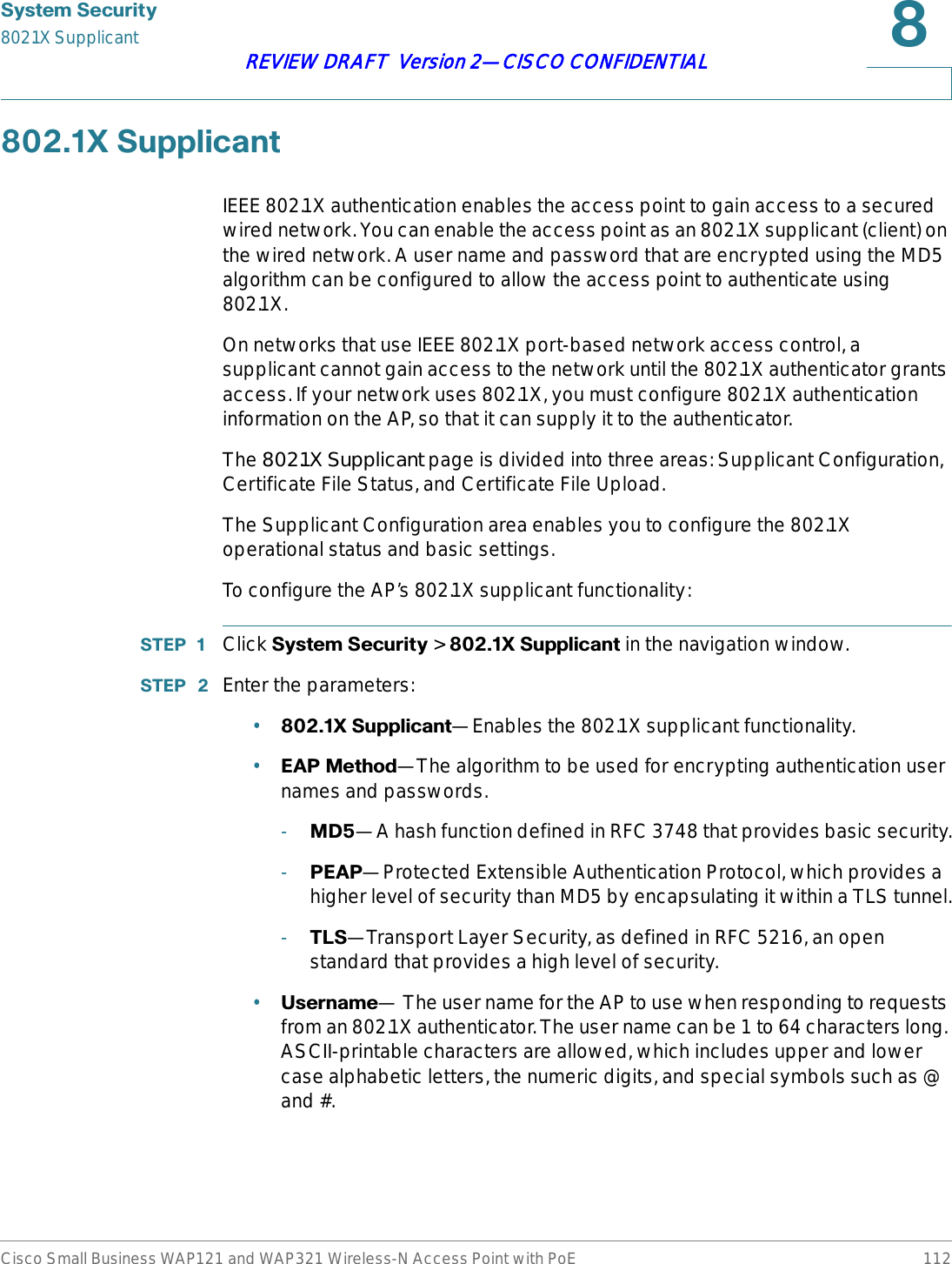 6\VWHP6HFXULW\802.1X SupplicantCisco Small Business WAP121 and WAP321 Wireless-N Access Point with PoE 112REVIEW DRAFT  Version 2—CISCO CONFIDENTIAL;6XSSOLFDQWIEEE 802.1X authentication enables the access point to gain access to a secured wired network. You can enable the access point as an 802.1X supplicant (client) on the wired network. A user name and password that are encrypted using the MD5 algorithm can be configured to allow the access point to authenticate using 802.1X.On networks that use IEEE 802.1X port-based network access control, a supplicant cannot gain access to the network until the 802.1X authenticator grants access. If your network uses 802.1X, you must configure 802.1X authentication information on the AP, so that it can supply it to the authenticator.The 802.1X Supplicant page is divided into three areas: Supplicant Configuration, Certificate File Status, and Certificate File Upload.The Supplicant Configuration area enables you to configure the 802.1X operational status and basic settings. To configure the AP’s 802.1X supplicant functionality:67(3  Click 6\VWHP6HFXULW\ &gt; ;6XSSOLFDQW in the navigation window.67(3  Enter the parameters:•;6XSSOLFDQW—Enables the 802.1X supplicant functionality.•($30HWKRG—The algorithm to be used for encrypting authentication user names and passwords.-0&apos;—A hash function defined in RFC 3748 that provides basic security.-3($3—Protected Extensible Authentication Protocol, which provides a higher level of security than MD5 by encapsulating it within a TLS tunnel.-7/6—Transport Layer Security, as defined in RFC 5216, an open standard that provides a high level of security.•8VHUQDPH— The user name for the AP to use when responding to requests from an 802.1X authenticator. The user name can be 1 to 64 characters long. ASCII-printable characters are allowed, which includes upper and lower case alphabetic letters, the numeric digits, and special symbols such as @ and #.