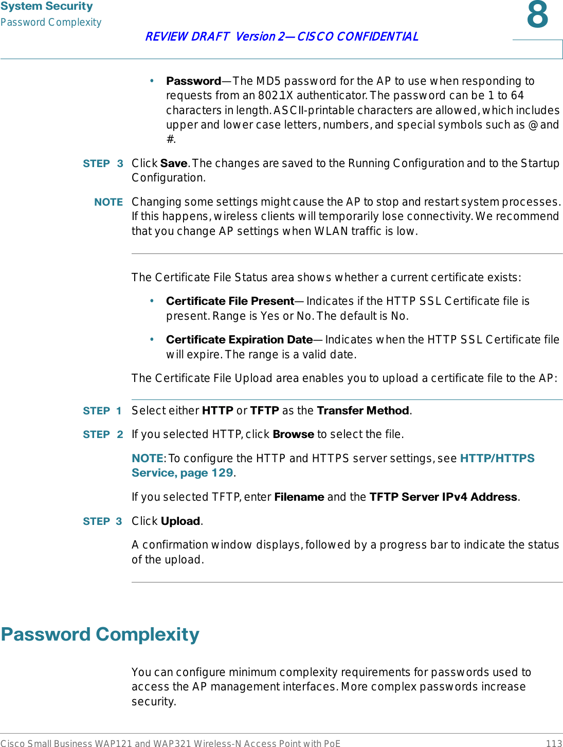 6\VWHP6HFXULW\Password ComplexityCisco Small Business WAP121 and WAP321 Wireless-N Access Point with PoE 113REVIEW DRAFT  Version 2—CISCO CONFIDENTIAL•3DVVZRUG—The MD5 password for the AP to use when responding to requests from an 802.1X authenticator. The password can be 1 to 64 characters in length. ASCII-printable characters are allowed, which includes upper and lower case letters, numbers, and special symbols such as @ and #.67(3  Click 6DYH. The changes are saved to the Running Configuration and to the Startup Configuration.127( Changing some settings might cause the AP to stop and restart system processes. If this happens, wireless clients will temporarily lose connectivity. We recommend that you change AP settings when WLAN traffic is low.The Certificate File Status area shows whether a current certificate exists:•&amp;HUWLILFDWH)LOH3UHVHQW—Indicates if the HTTP SSL Certificate file is present. Range is Yes or No. The default is No.•&amp;HUWLILFDWH([SLUDWLRQ&apos;DWH—Indicates when the HTTP SSL Certificate file will expire. The range is a valid date.The Certificate File Upload area enables you to upload a certificate file to the AP:67(3  Select either +773 or 7)73 as the 7UDQVIHU0HWKRG.67(3  If you selected HTTP, click %URZVH to select the file.127(: To configure the HTTP and HTTPS server settings, see +773+77366HUYLFHSDJH.If you selected TFTP, enter )LOHQDPH and the 7)736HUYHU,3Y$GGUHVV.67(3  Click 8SORDG.A confirmation window displays, followed by a progress bar to indicate the status of the upload.3DVVZRUG&amp;RPSOH[LW\You can configure minimum complexity requirements for passwords used to access the AP management interfaces. More complex passwords increase security.