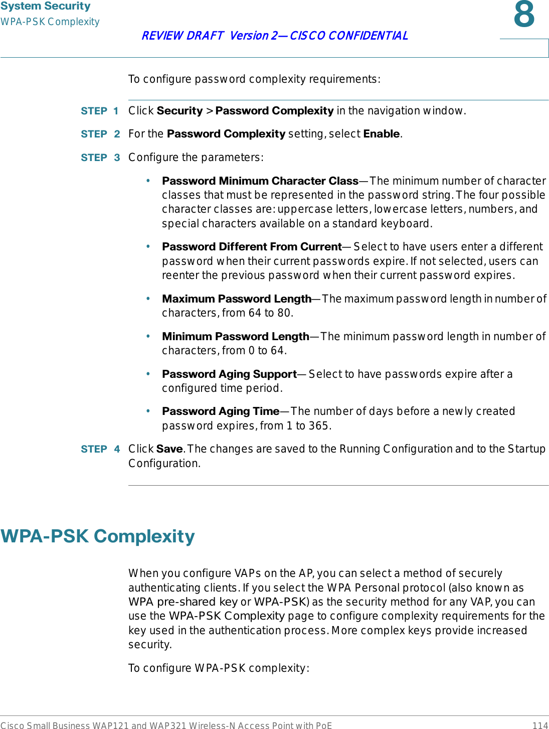 6\VWHP6HFXULW\WPA-PSK ComplexityCisco Small Business WAP121 and WAP321 Wireless-N Access Point with PoE 114REVIEW DRAFT  Version 2—CISCO CONFIDENTIALTo configure password complexity requirements:67(3  Click 6HFXULW\&gt;3DVVZRUG&amp;RPSOH[LW\ in the navigation window.67(3  For the 3DVVZRUG&amp;RPSOH[LW\ setting, select (QDEOH.67(3  Configure the parameters:•3DVVZRUG0LQLPXP&amp;KDUDFWHU&amp;ODVV—The minimum number of character classes that must be represented in the password string. The four possible character classes are: uppercase letters, lowercase letters, numbers, and special characters available on a standard keyboard.•3DVVZRUG&apos;LIIHUHQW)URP&amp;XUUHQW—Select to have users enter a different password when their current passwords expire. If not selected, users can reenter the previous password when their current password expires.•0D[LPXP3DVVZRUG/HQJWK—The maximum password length in number of characters, from 64 to 80.•0LQLPXP3DVVZRUG/HQJWK—The minimum password length in number of characters, from 0 to 64.•3DVVZRUG$JLQJ6XSSRUW—Select to have passwords expire after a configured time period.•3DVVZRUG$JLQJ7LPH—The number of days before a newly created password expires, from 1 to 365.67(3  Click 6DYH. The changes are saved to the Running Configuration and to the Startup Configuration.:3$36.&amp;RPSOH[LW\When you configure VAPs on the AP, you can select a method of securely authenticating clients. If you select the WPA Personal protocol (also known as WPA pre-shared key or WPA-PSK) as the security method for any VAP, you can use the WPA-PSK Complexity page to configure complexity requirements for the key used in the authentication process. More complex keys provide increased security.To configure WPA-PSK complexity: