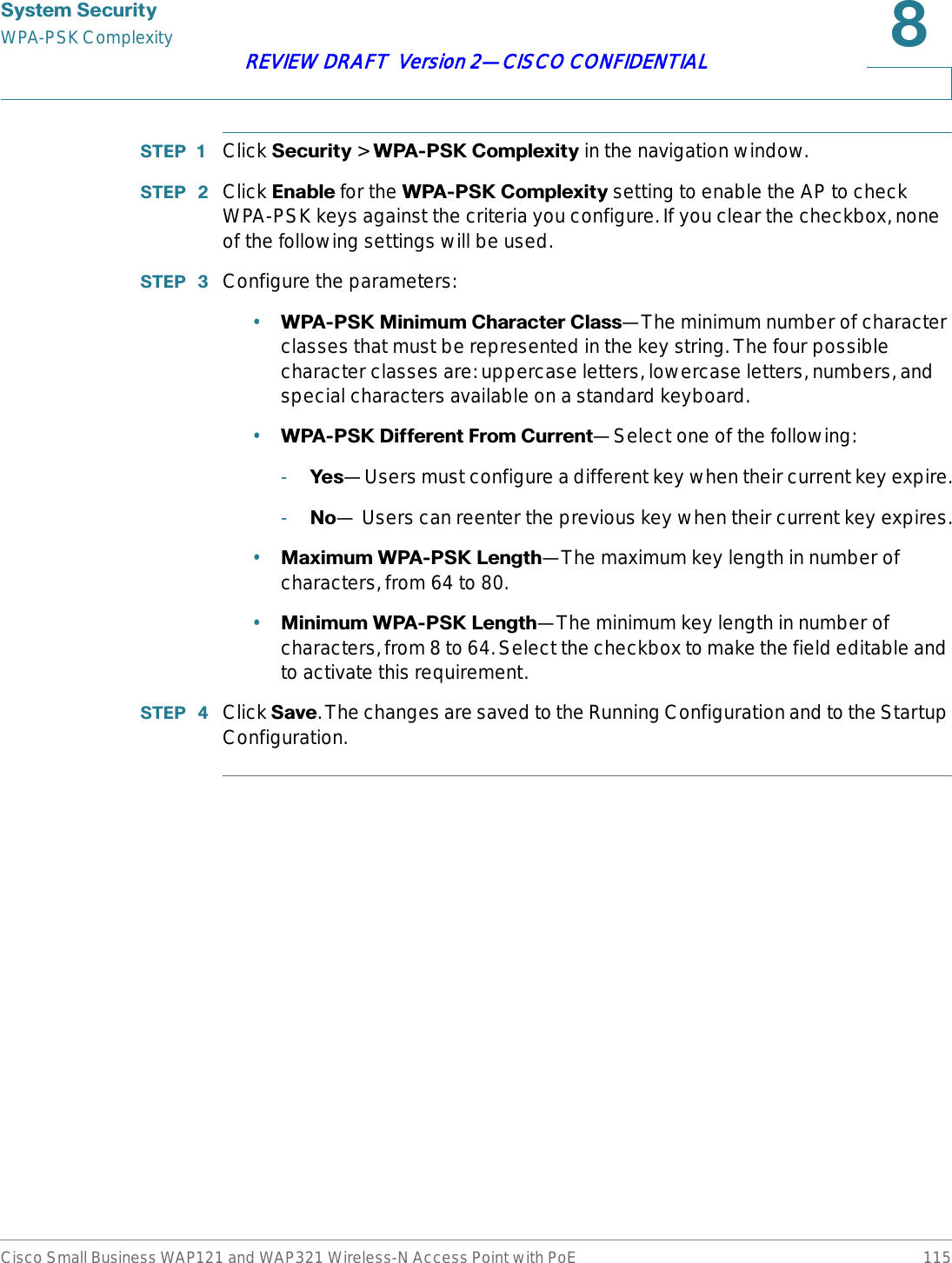 6\VWHP6HFXULW\WPA-PSK ComplexityCisco Small Business WAP121 and WAP321 Wireless-N Access Point with PoE 115REVIEW DRAFT  Version 2—CISCO CONFIDENTIAL67(3  Click 6HFXULW\ &gt; :3$36.&amp;RPSOH[LW\in the navigation window.67(3  Click (QDEOH for the :3$36.&amp;RPSOH[LW\ setting to enable the AP to check WPA-PSK keys against the criteria you configure. If you clear the checkbox, none of the following settings will be used.67(3  Configure the parameters:•:3$36.0LQLPXP&amp;KDUDFWHU&amp;ODVV—The minimum number of character classes that must be represented in the key string. The four possible character classes are: uppercase letters, lowercase letters, numbers, and special characters available on a standard keyboard.•:3$36.&apos;LIIHUHQW)URP&amp;XUUHQW—Select one of the following:-&lt;HV—Users must configure a different key when their current key expire.-1R— Users can reenter the previous key when their current key expires.•0D[LPXP:3$36./HQJWK—The maximum key length in number of characters, from 64 to 80.•0LQLPXP:3$36./HQJWK—The minimum key length in number of characters, from 8 to 64. Select the checkbox to make the field editable and to activate this requirement.67(3  Click 6DYH. The changes are saved to the Running Configuration and to the Startup Configuration.