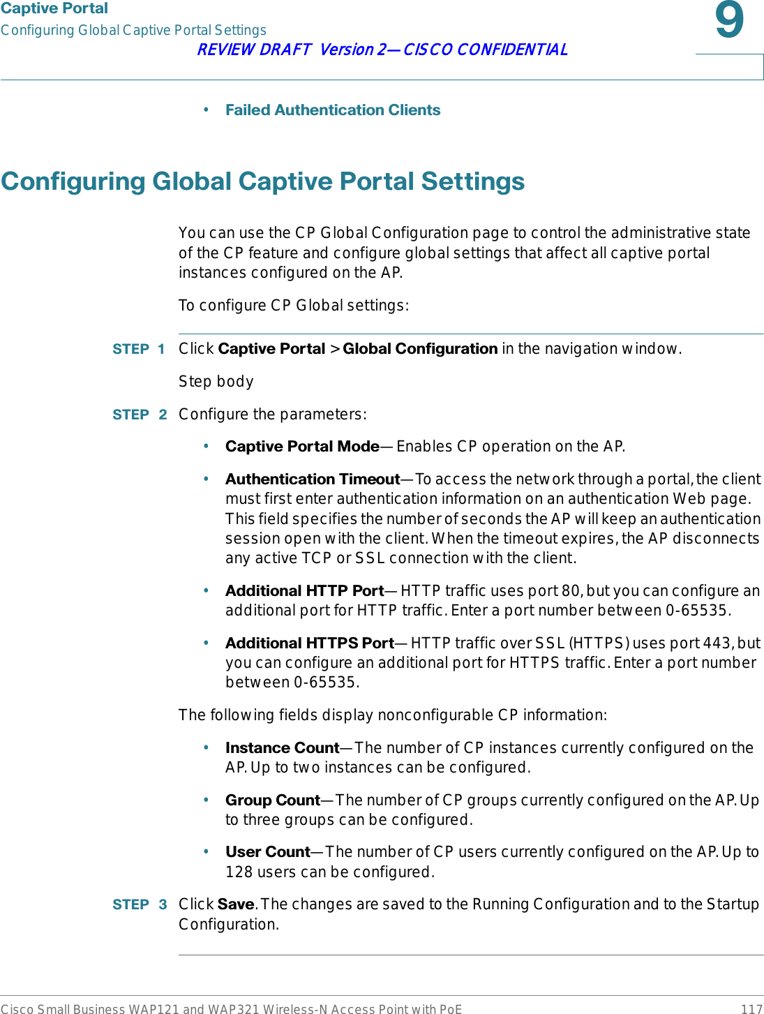 &amp;DSWLYH3RUWDOConfiguring Global Captive Portal SettingsCisco Small Business WAP121 and WAP321 Wireless-N Access Point with PoE 117REVIEW DRAFT  Version 2—CISCO CONFIDENTIAL•)DLOHG$XWKHQWLFDWLRQ&amp;OLHQWV&amp;RQILJXULQJ*OREDO&amp;DSWLYH3RUWDO6HWWLQJVYou can use the CP Global Configuration page to control the administrative state of the CP feature and configure global settings that affect all captive portal instances configured on the AP.To configure CP Global settings:67(3  Click &amp;DSWLYH3RUWDO &gt; *OREDO&amp;RQILJXUDWLRQin the navigation window.Step body67(3  Configure the parameters:•&amp;DSWLYH3RUWDO0RGH—Enables CP operation on the AP.•$XWKHQWLFDWLRQ7LPHRXW—To access the network through a portal, the client must first enter authentication information on an authentication Web page. This field specifies the number of seconds the AP will keep an authentication session open with the client. When the timeout expires, the AP disconnects any active TCP or SSL connection with the client.•$GGLWLRQDO+7733RUW—HTTP traffic uses port 80, but you can configure an additional port for HTTP traffic. Enter a port number between 0-65535.•$GGLWLRQDO+77363RUW—HTTP traffic over SSL (HTTPS) uses port 443, but you can configure an additional port for HTTPS traffic. Enter a port number between 0-65535.The following fields display nonconfigurable CP information:•,QVWDQFH&amp;RXQW—The number of CP instances currently configured on the AP. Up to two instances can be configured.•*URXS&amp;RXQW—The number of CP groups currently configured on the AP. Up to three groups can be configured.•8VHU&amp;RXQW—The number of CP users currently configured on the AP. Up to 128 users can be configured.67(3  Click 6DYH. The changes are saved to the Running Configuration and to the Startup Configuration.