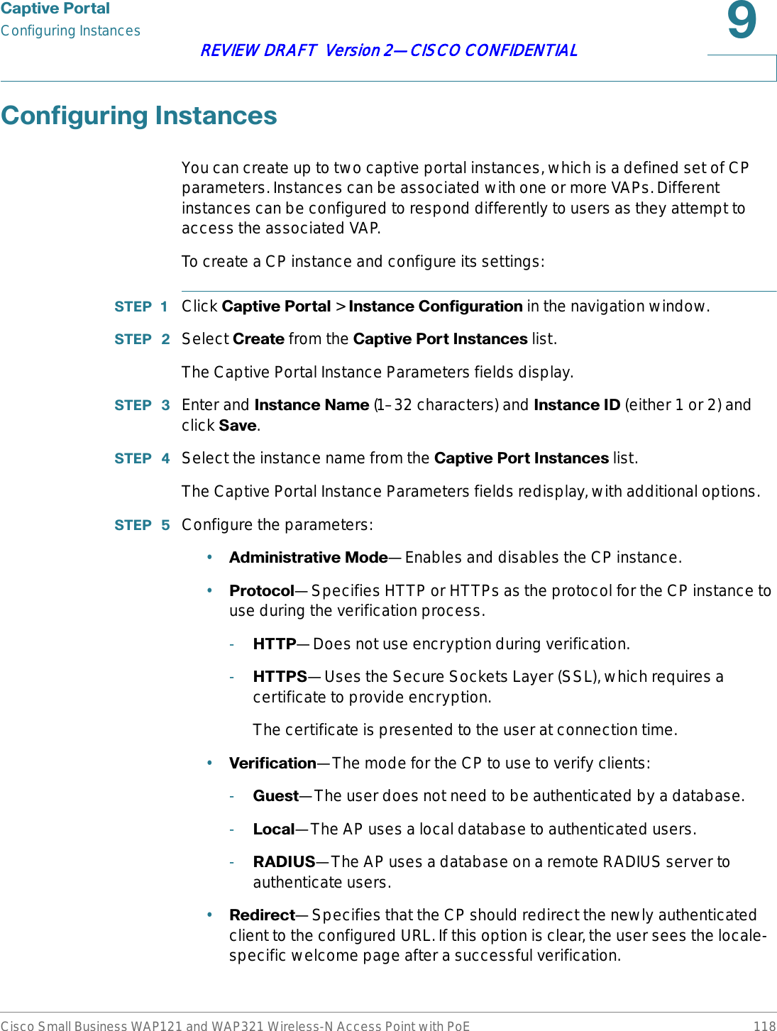 &amp;DSWLYH3RUWDOConfiguring InstancesCisco Small Business WAP121 and WAP321 Wireless-N Access Point with PoE 118REVIEW DRAFT  Version 2—CISCO CONFIDENTIAL&amp;RQILJXULQJ,QVWDQFHVYou can create up to two captive portal instances, which is a defined set of CP parameters. Instances can be associated with one or more VAPs. Different instances can be configured to respond differently to users as they attempt to access the associated VAP.To create a CP instance and configure its settings:67(3  Click &amp;DSWLYH3RUWDO &gt; ,QVWDQFH&amp;RQILJXUDWLRQ in the navigation window.67(3  Select &amp;UHDWH from the &amp;DSWLYH3RUW,QVWDQFHV list.The Captive Portal Instance Parameters fields display.67(3  Enter and ,QVWDQFH1DPH (1–32 characters) and ,QVWDQFH,&apos; (either 1 or 2) and click 6DYH.67(3  Select the instance name from the &amp;DSWLYH3RUW,QVWDQFHV list.The Captive Portal Instance Parameters fields redisplay, with additional options.67(3  Configure the parameters:•$GPLQLVWUDWLYH0RGH—Enables and disables the CP instance.•3URWRFRO—Specifies HTTP or HTTPs as the protocol for the CP instance to use during the verification process.-+773—Does not use encryption during verification.-+7736—Uses the Secure Sockets Layer (SSL), which requires a certificate to provide encryption.The certificate is presented to the user at connection time.•9HULILFDWLRQ—The mode for the CP to use to verify clients:-*XHVW—The user does not need to be authenticated by a database.-/RFDO—The AP uses a local database to authenticated users.-5$&apos;,86—The AP uses a database on a remote RADIUS server to authenticate users.•5HGLUHFW—Specifies that the CP should redirect the newly authenticated client to the configured URL. If this option is clear, the user sees the locale-specific welcome page after a successful verification.