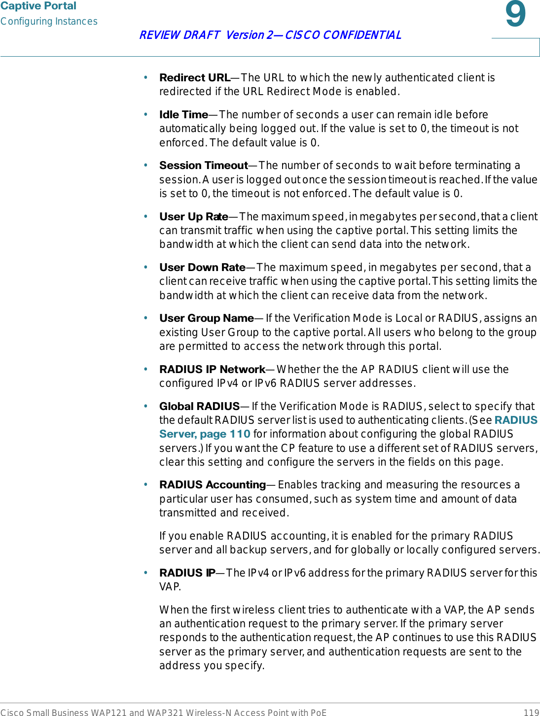 &amp;DSWLYH3RUWDOConfiguring InstancesCisco Small Business WAP121 and WAP321 Wireless-N Access Point with PoE 119REVIEW DRAFT  Version 2—CISCO CONFIDENTIAL•5HGLUHFW85/—The URL to which the newly authenticated client is redirected if the URL Redirect Mode is enabled.•,GOH7LPH—The number of seconds a user can remain idle before automatically being logged out. If the value is set to 0, the timeout is not enforced. The default value is 0.•6HVVLRQ7LPHRXW—The number of seconds to wait before terminating a session. A user is logged out once the session timeout is reached. If the value is set to 0, the timeout is not enforced. The default value is 0.•8VHU8S5DWH—The maximum speed, in megabytes per second, that a client can transmit traffic when using the captive portal. This setting limits the bandwidth at which the client can send data into the network.•8VHU&apos;RZQ5DWH—The maximum speed, in megabytes per second, that a client can receive traffic when using the captive portal. This setting limits the bandwidth at which the client can receive data from the network.•8VHU*URXS1DPH—If the Verification Mode is Local or RADIUS, assigns an existing User Group to the captive portal. All users who belong to the group are permitted to access the network through this portal.•5$&apos;,86,31HWZRUN—Whether the the AP RADIUS client will use the configured IPv4 or IPv6 RADIUS server addresses.•*OREDO5$&apos;,86—If the Verification Mode is RADIUS, select to specify that the default RADIUS server list is used to authenticating clients. (See 5$&apos;,866HUYHUSDJH for information about configuring the global RADIUS servers.) If you want the CP feature to use a different set of RADIUS servers, clear this setting and configure the servers in the fields on this page.•5$&apos;,86$FFRXQWLQJ—Enables tracking and measuring the resources a particular user has consumed, such as system time and amount of data transmitted and received.If you enable RADIUS accounting, it is enabled for the primary RADIUS server and all backup servers, and for globally or locally configured servers.•5$&apos;,86,3—The IPv4 or IPv6 address for the primary RADIUS server for this VAP.When the first wireless client tries to authenticate with a VAP, the AP sends an authentication request to the primary server. If the primary server responds to the authentication request, the AP continues to use this RADIUS server as the primary server, and authentication requests are sent to the address you specify.