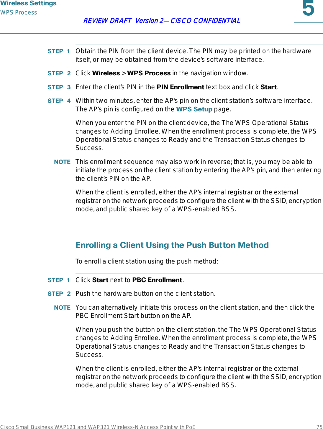 :LUHOHVV6HWWLQJVWPS ProcessCisco Small Business WAP121 and WAP321 Wireless-N Access Point with PoE 75REVIEW DRAFT  Version 2—CISCO CONFIDENTIAL67(3  Obtain the PIN from the client device. The PIN may be printed on the hardware itself, or may be obtained from the device’s software interface.67(3  Click :LUHOHVV &gt; :363URFHVVin the navigation window.67(3  Enter the client’s PIN in the 3,1(QUROOPHQW text box and click 6WDUW.67(3  Within two minutes, enter the AP’s pin on the client station’s software interface. The AP’s pin is configured on the :366HWXS page.When you enter the PIN on the client device, the The WPS Operational Status changes to Adding Enrollee. When the enrollment process is complete, the WPS Operational Status changes to Ready and the Transaction Status changes to Success.127( This enrollment sequence may also work in reverse; that is, you may be able to initiate the process on the client station by entering the AP’s pin, and then entering the client’s PIN on the AP.When the client is enrolled, either the AP’s internal registrar or the external registrar on the network proceeds to configure the client with the SSID, encryption mode, and public shared key of a WPS-enabled BSS. (QUROOLQJD&amp;OLHQW8VLQJWKH3XVK%XWWRQ0HWKRGTo enroll a client station using the push method:67(3  Click 6WDUW next to 3%&amp;(QUROOPHQW.67(3  Push the hardware button on the client station.127( You can alternatively initiate this process on the client station, and then click the PBC Enrollment Start button on the AP.When you push the button on the client station, the The WPS Operational Status changes to Adding Enrollee. When the enrollment process is complete, the WPS Operational Status changes to Ready and the Transaction Status changes to Success.When the client is enrolled, either the AP’s internal registrar or the external registrar on the network proceeds to configure the client with the SSID, encryption mode, and public shared key of a WPS-enabled BSS. 