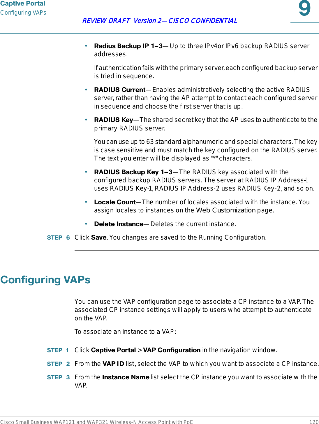 &amp;DSWLYH3RUWDOConfiguring VAPsCisco Small Business WAP121 and WAP321 Wireless-N Access Point with PoE 120REVIEW DRAFT  Version 2—CISCO CONFIDENTIAL•5DGLXV%DFNXS,3z—Up to three IPv4or IPv6 backup RADIUS server addresses.If authentication fails with the primary server, each configured backup server is tried in sequence. •5$&apos;,86&amp;XUUHQW—Enables administratively selecting the active RADIUS server, rather than having the AP attempt to contact each configured server in sequence and choose the first server that is up. •5$&apos;,86.H\—The shared secret key that the AP uses to authenticate to the primary RADIUS server.You can use up to 63 standard alphanumeric and special characters. The key is case sensitive and must match the key configured on the RADIUS server. The text you enter will be displayed as &quot;*&quot; characters.•5$&apos;,86%DFNXS.H\z—The RADIUS key associated with the configured backup RADIUS servers. The server at RADIUS IP Address-1 uses RADIUS Key-1, RADIUS IP Address-2 uses RADIUS Key-2, and so on.•/RFDOH&amp;RXQW—The number of locales associated with the instance. You assign locales to instances on the Web Customization page.•&apos;HOHWH,QVWDQFH—Deletes the current instance.67(3  Click 6DYH. You changes are saved to the Running Configuration.&amp;RQILJXULQJ9$3VYou can use the VAP configuration page to associate a CP instance to a VAP. The associated CP instance settings will apply to users who attempt to authenticate on the VAP.To associate an instance to a VAP:67(3  Click &amp;DSWLYH3RUWDO &gt; 9$3&amp;RQILJXUDWLRQ in the navigation window.67(3  From the 9$3,&apos; list, select the VAP to which you want to associate a CP instance.67(3  From the ,QVWDQFH1DPH list select the CP instance you want to associate with the VAP.