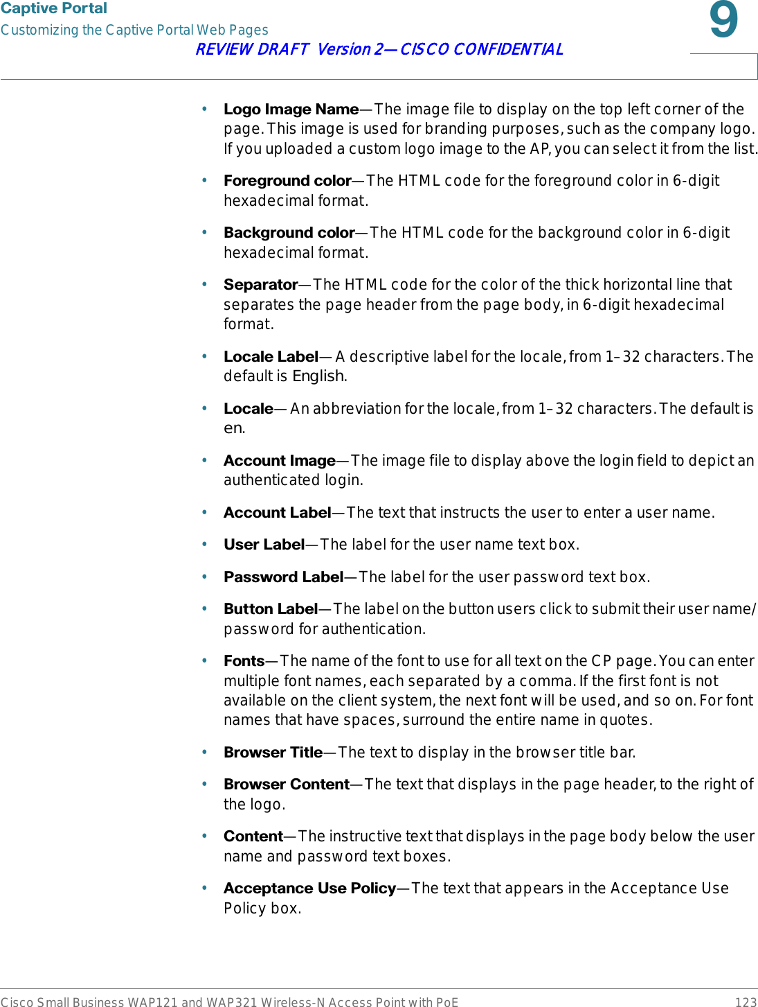 &amp;DSWLYH3RUWDOCustomizing the Captive Portal Web PagesCisco Small Business WAP121 and WAP321 Wireless-N Access Point with PoE 123REVIEW DRAFT  Version 2—CISCO CONFIDENTIAL•/RJR,PDJH1DPH—The image file to display on the top left corner of the page. This image is used for branding purposes, such as the company logo. If you uploaded a custom logo image to the AP, you can select it from the list.•)RUHJURXQGFRORU—The HTML code for the foreground color in 6-digit hexadecimal format.•%DFNJURXQGFRORU—The HTML code for the background color in 6-digit hexadecimal format.•6HSDUDWRU—The HTML code for the color of the thick horizontal line that separates the page header from the page body, in 6-digit hexadecimal format.•/RFDOH/DEHO—A descriptive label for the locale, from 1–32 characters. The default is English.•/RFDOH—An abbreviation for the locale, from 1–32 characters. The default is en.•$FFRXQW,PDJH—The image file to display above the login field to depict an authenticated login.•$FFRXQW/DEHO—The text that instructs the user to enter a user name.•8VHU/DEHO—The label for the user name text box.•3DVVZRUG/DEHO—The label for the user password text box.•%XWWRQ/DEHO—The label on the button users click to submit their user name/password for authentication.•)RQWV—The name of the font to use for all text on the CP page. You can enter multiple font names, each separated by a comma. If the first font is not available on the client system, the next font will be used, and so on. For font names that have spaces, surround the entire name in quotes.•%URZVHU7LWOH—The text to display in the browser title bar.•%URZVHU&amp;RQWHQW—The text that displays in the page header, to the right of the logo.•&amp;RQWHQW—The instructive text that displays in the page body below the user name and password text boxes.•$FFHSWDQFH8VH3ROLF\—The text that appears in the Acceptance Use Policy box.