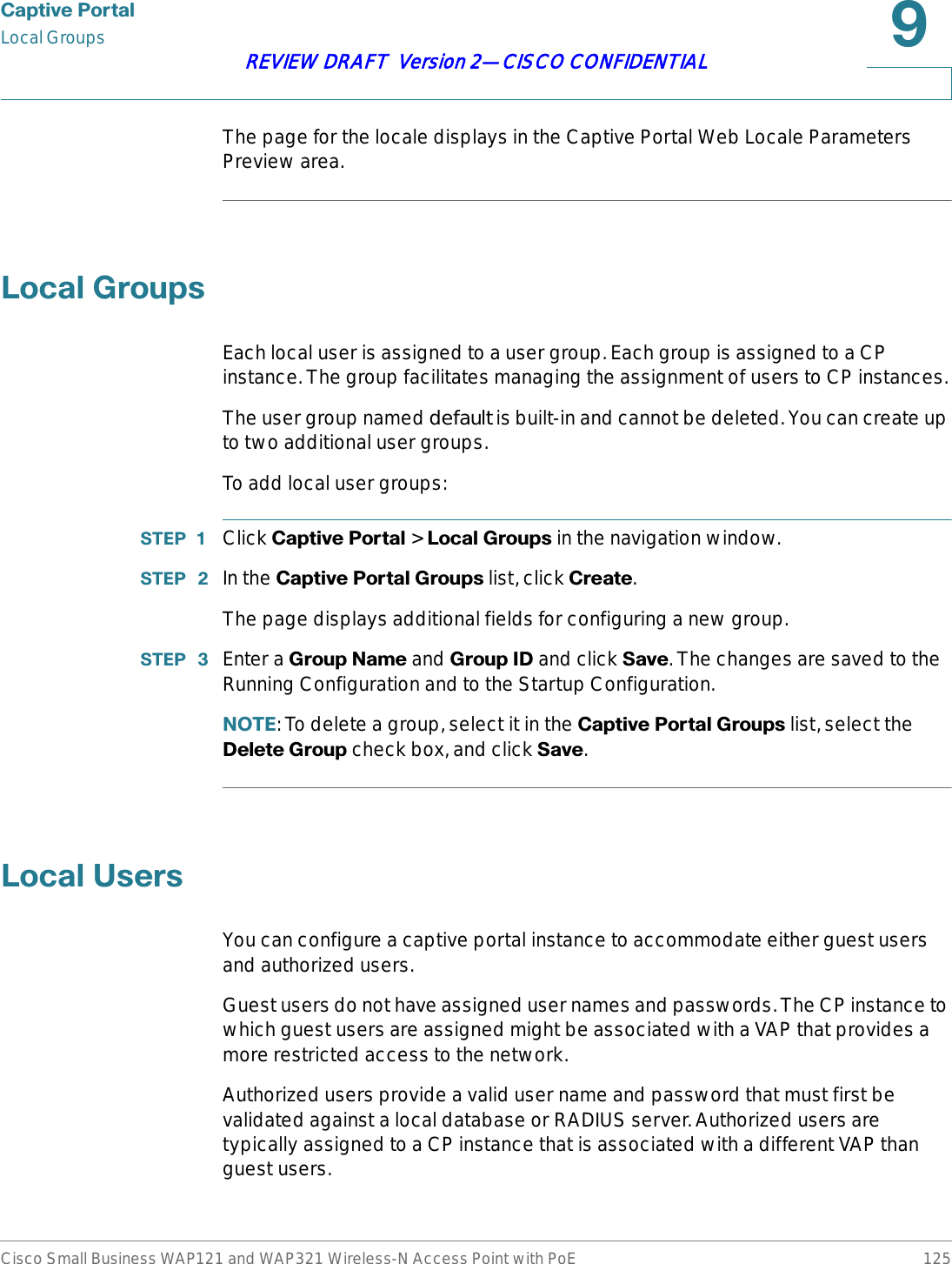 &amp;DSWLYH3RUWDOLocal GroupsCisco Small Business WAP121 and WAP321 Wireless-N Access Point with PoE 125REVIEW DRAFT  Version 2—CISCO CONFIDENTIALThe page for the locale displays in the Captive Portal Web Locale Parameters Preview area./RFDO*URXSVEach local user is assigned to a user group. Each group is assigned to a CP instance. The group facilitates managing the assignment of users to CP instances.The user group named default is built-in and cannot be deleted. You can create up to two additional user groups.To add local user groups:67(3  Click &amp;DSWLYH3RUWDO &gt; /RFDO*URXSV in the navigation window.67(3  In the &amp;DSWLYH3RUWDO*URXSV list, click &amp;UHDWH.The page displays additional fields for configuring a new group.67(3  Enter a *URXS1DPHand *URXS,&apos;and click 6DYH. The changes are saved to the Running Configuration and to the Startup Configuration.127(: To delete a group, select it in the &amp;DSWLYH3RUWDO*URXSV list, select the &apos;HOHWH*URXS check box, and click 6DYH./RFDO8VHUVYou can configure a captive portal instance to accommodate either guest users and authorized users. Guest users do not have assigned user names and passwords. The CP instance to which guest users are assigned might be associated with a VAP that provides a more restricted access to the network. Authorized users provide a valid user name and password that must first be validated against a local database or RADIUS server. Authorized users are typically assigned to a CP instance that is associated with a different VAP than guest users.