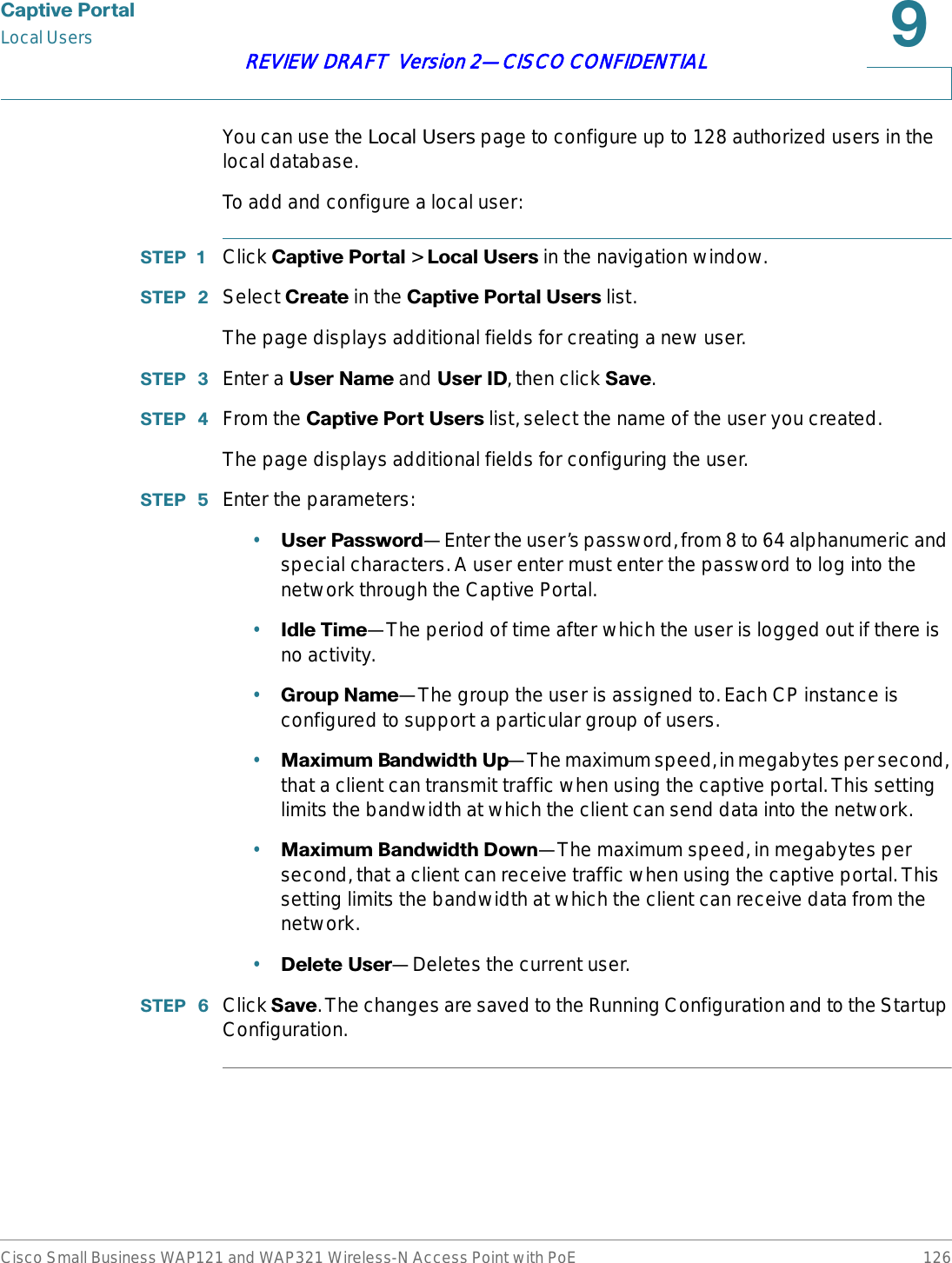 &amp;DSWLYH3RUWDOLocal UsersCisco Small Business WAP121 and WAP321 Wireless-N Access Point with PoE 126REVIEW DRAFT  Version 2—CISCO CONFIDENTIALYou can use the Local Users page to configure up to 128 authorized users in the local database.To add and configure a local user:67(3  Click &amp;DSWLYH3RUWDO &gt; /RFDO8VHUV in the navigation window.67(3  Select &amp;UHDWH in the &amp;DSWLYH3RUWDO8VHUV list.The page displays additional fields for creating a new user. 67(3  Enter a 8VHU1DPHand 8VHU,&apos;, then click 6DYH.67(3  From the &amp;DSWLYH3RUW8VHUV list, select the name of the user you created.The page displays additional fields for configuring the user. 67(3  Enter the parameters:•8VHU3DVVZRUG—Enter the user’s password, from 8 to 64 alphanumeric and special characters. A user enter must enter the password to log into the network through the Captive Portal.•,GOH7LPH—The period of time after which the user is logged out if there is no activity.•*URXS1DPH—The group the user is assigned to. Each CP instance is configured to support a particular group of users. •0D[LPXP%DQGZLGWK8S—The maximum speed, in megabytes per second, that a client can transmit traffic when using the captive portal. This setting limits the bandwidth at which the client can send data into the network.•0D[LPXP%DQGZLGWK&apos;RZQ—The maximum speed, in megabytes per second, that a client can receive traffic when using the captive portal. This setting limits the bandwidth at which the client can receive data from the network.•&apos;HOHWH8VHU—Deletes the current user.67(3  Click 6DYH. The changes are saved to the Running Configuration and to the Startup Configuration.