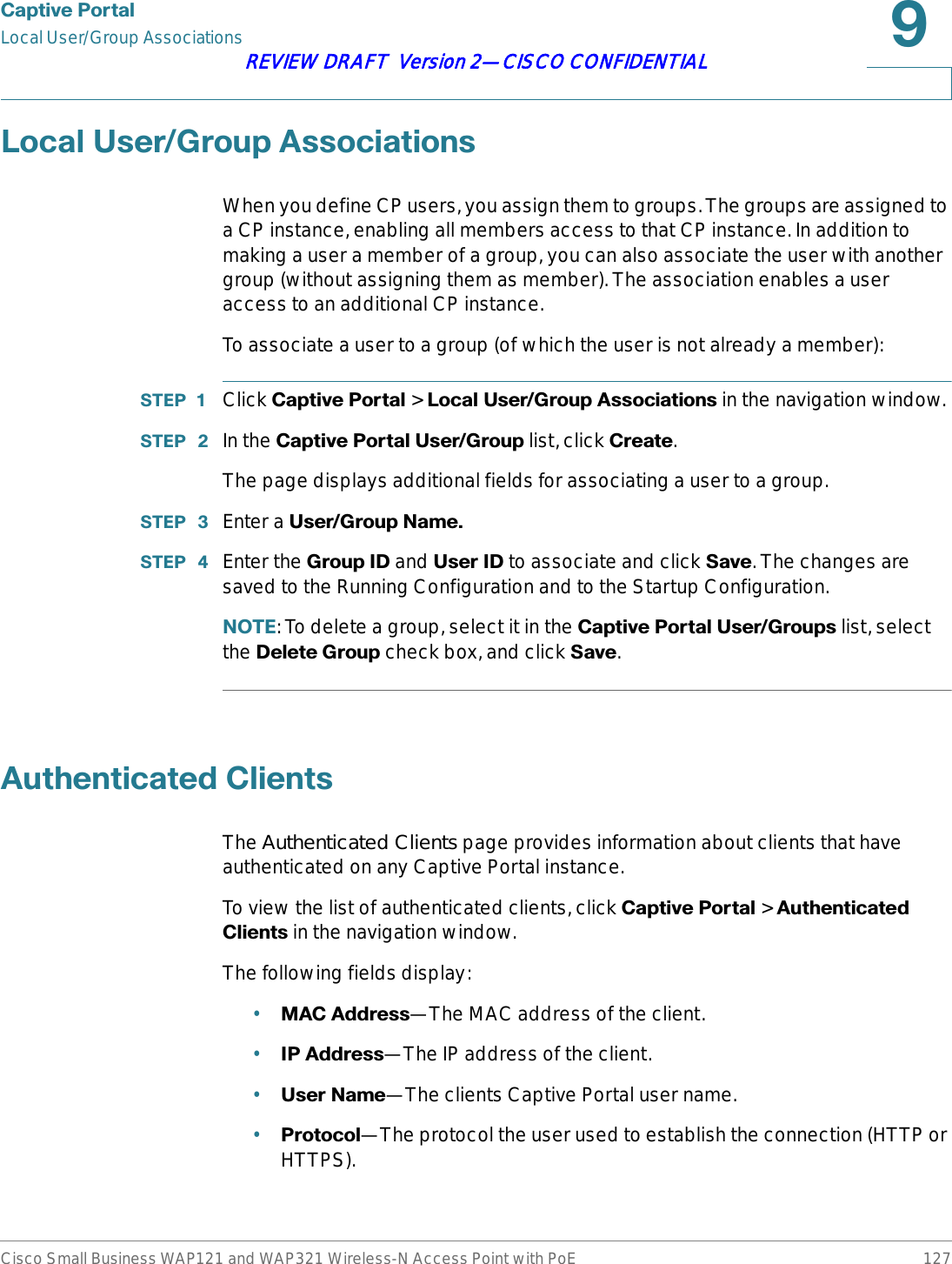 &amp;DSWLYH3RUWDOLocal User/Group AssociationsCisco Small Business WAP121 and WAP321 Wireless-N Access Point with PoE 127REVIEW DRAFT  Version 2—CISCO CONFIDENTIAL/RFDO8VHU*URXS$VVRFLDWLRQVWhen you define CP users, you assign them to groups. The groups are assigned to a CP instance, enabling all members access to that CP instance. In addition to making a user a member of a group, you can also associate the user with another group (without assigning them as member). The association enables a user access to an additional CP instance.To associate a user to a group (of which the user is not already a member):67(3  Click &amp;DSWLYH3RUWDO &gt; /RFDO8VHU*URXS$VVRFLDWLRQV in the navigation window.67(3  In the &amp;DSWLYH3RUWDO8VHU*URXS list, click &amp;UHDWH.The page displays additional fields for associating a user to a group.67(3  Enter a 8VHU*URXS1DPH67(3  Enter the *URXS,&apos;and 8VHU,&apos; to associate and click 6DYH. The changes are saved to the Running Configuration and to the Startup Configuration.127(: To delete a group, select it in the &amp;DSWLYH3RUWDO8VHU*URXSV list, select the &apos;HOHWH*URXS check box, and click 6DYH.$XWKHQWLFDWHG&amp;OLHQWVThe Authenticated Clients page provides information about clients that have authenticated on any Captive Portal instance.To view the list of authenticated clients, click &amp;DSWLYH3RUWDO &gt; $XWKHQWLFDWHG&amp;OLHQWV in the navigation window.The following fields display:•0$&amp;$GGUHVV—The MAC address of the client.•,3$GGUHVV—The IP address of the client.•8VHU1DPH—The clients Captive Portal user name.•3URWRFRO—The protocol the user used to establish the connection (HTTP or HTTPS).
