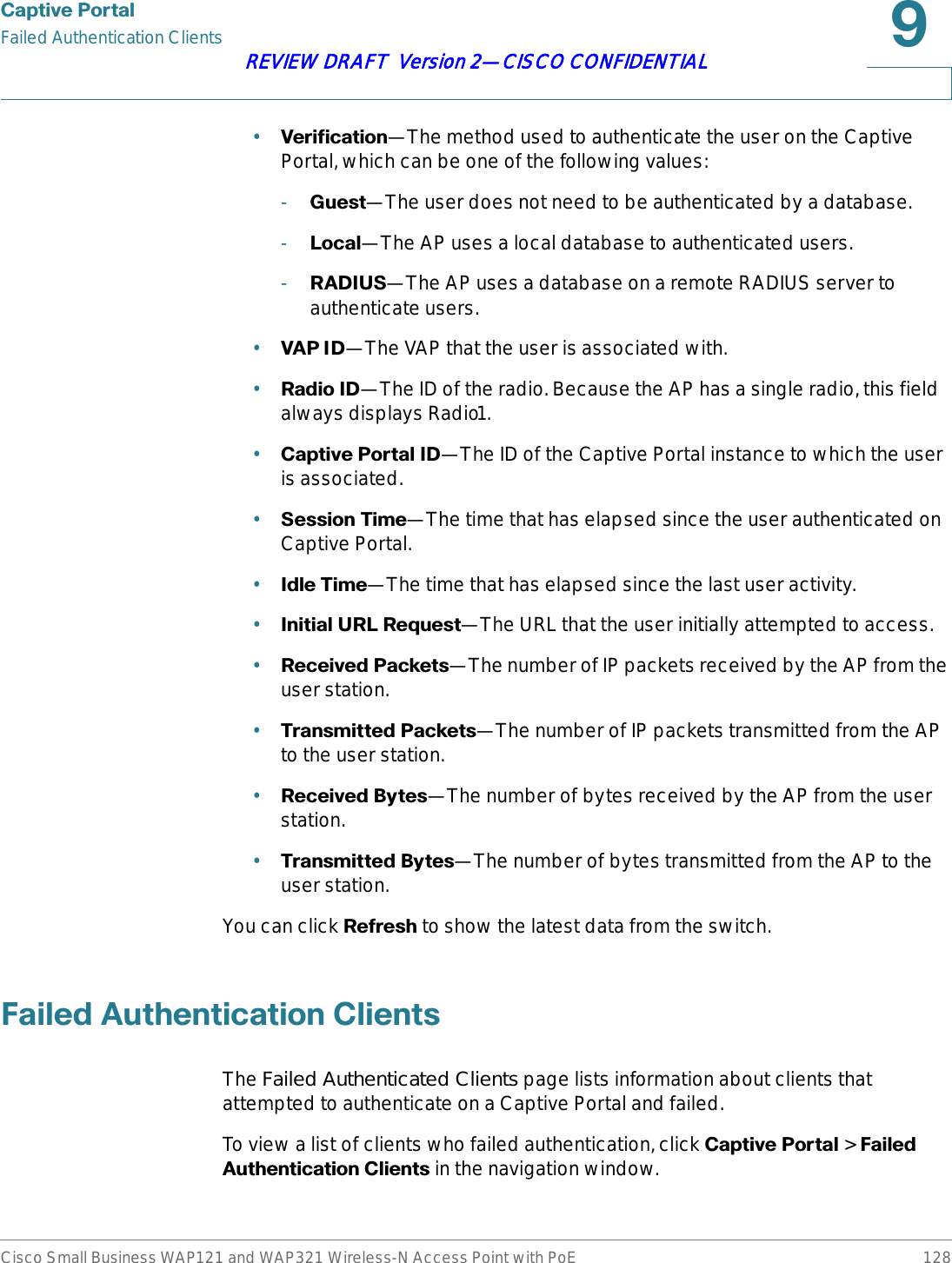 &amp;DSWLYH3RUWDOFailed Authentication ClientsCisco Small Business WAP121 and WAP321 Wireless-N Access Point with PoE 128REVIEW DRAFT  Version 2—CISCO CONFIDENTIAL•9HULILFDWLRQ—The method used to authenticate the user on the Captive Portal, which can be one of the following values:-*XHVW—The user does not need to be authenticated by a database.-/RFDO—The AP uses a local database to authenticated users.-5$&apos;,86—The AP uses a database on a remote RADIUS server to authenticate users.•9$3,&apos;—The VAP that the user is associated with.•5DGLR,&apos;—The ID of the radio. Because the AP has a single radio, this field always displays Radio1.•&amp;DSWLYH3RUWDO,&apos;—The ID of the Captive Portal instance to which the user is associated.•6HVVLRQ7LPH—The time that has elapsed since the user authenticated on Captive Portal.•,GOH7LPH—The time that has elapsed since the last user activity.•,QLWLDO85/5HTXHVW—The URL that the user initially attempted to access.•5HFHLYHG3DFNHWV—The number of IP packets received by the AP from the user station.•7UDQVPLWWHG3DFNHWV—The number of IP packets transmitted from the AP to the user station.•5HFHLYHG%\WHV—The number of bytes received by the AP from the user station.•7UDQVPLWWHG%\WHV—The number of bytes transmitted from the AP to the user station.You can click 5HIUHVK to show the latest data from the switch.)DLOHG$XWKHQWLFDWLRQ&amp;OLHQWVThe Failed Authenticated Clients page lists information about clients that attempted to authenticate on a Captive Portal and failed.To view a list of clients who failed authentication, click &amp;DSWLYH3RUWDO &gt; )DLOHG$XWKHQWLFDWLRQ&amp;OLHQWV in the navigation window.