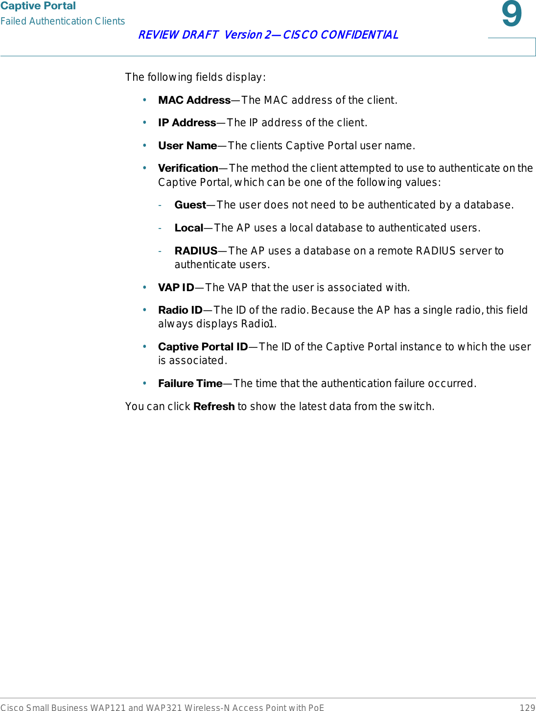 &amp;DSWLYH3RUWDOFailed Authentication ClientsCisco Small Business WAP121 and WAP321 Wireless-N Access Point with PoE 129REVIEW DRAFT  Version 2—CISCO CONFIDENTIALThe following fields display:•0$&amp;$GGUHVV—The MAC address of the client.•,3$GGUHVV—The IP address of the client.•8VHU1DPH—The clients Captive Portal user name.•9HULILFDWLRQ—The method the client attempted to use to authenticate on the Captive Portal, which can be one of the following values:-*XHVW—The user does not need to be authenticated by a database.-/RFDO—The AP uses a local database to authenticated users.-5$&apos;,86—The AP uses a database on a remote RADIUS server to authenticate users.•9$3,&apos;—The VAP that the user is associated with.•5DGLR,&apos;—The ID of the radio. Because the AP has a single radio, this field always displays Radio1.•&amp;DSWLYH3RUWDO,&apos;—The ID of the Captive Portal instance to which the user is associated.•)DLOXUH7LPH—The time that the authentication failure occurred.You can click 5HIUHVK to show the latest data from the switch.