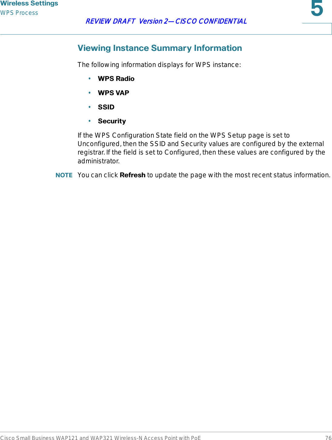 :LUHOHVV6HWWLQJVWPS ProcessCisco Small Business WAP121 and WAP321 Wireless-N Access Point with PoE 76REVIEW DRAFT  Version 2—CISCO CONFIDENTIAL9LHZLQJ,QVWDQFH6XPPDU\,QIRUPDWLRQThe following information displays for WPS instance:•:365DGLR•:369$3•66,&apos;•6HFXULW\If the WPS Configuration State field on the WPS Setup page is set to Unconfigured, then the SSID and Security values are configured by the external registrar. If the field is set to Configured, then these values are configured by the administrator.127( You can click 5HIUHVK to update the page with the most recent status information.