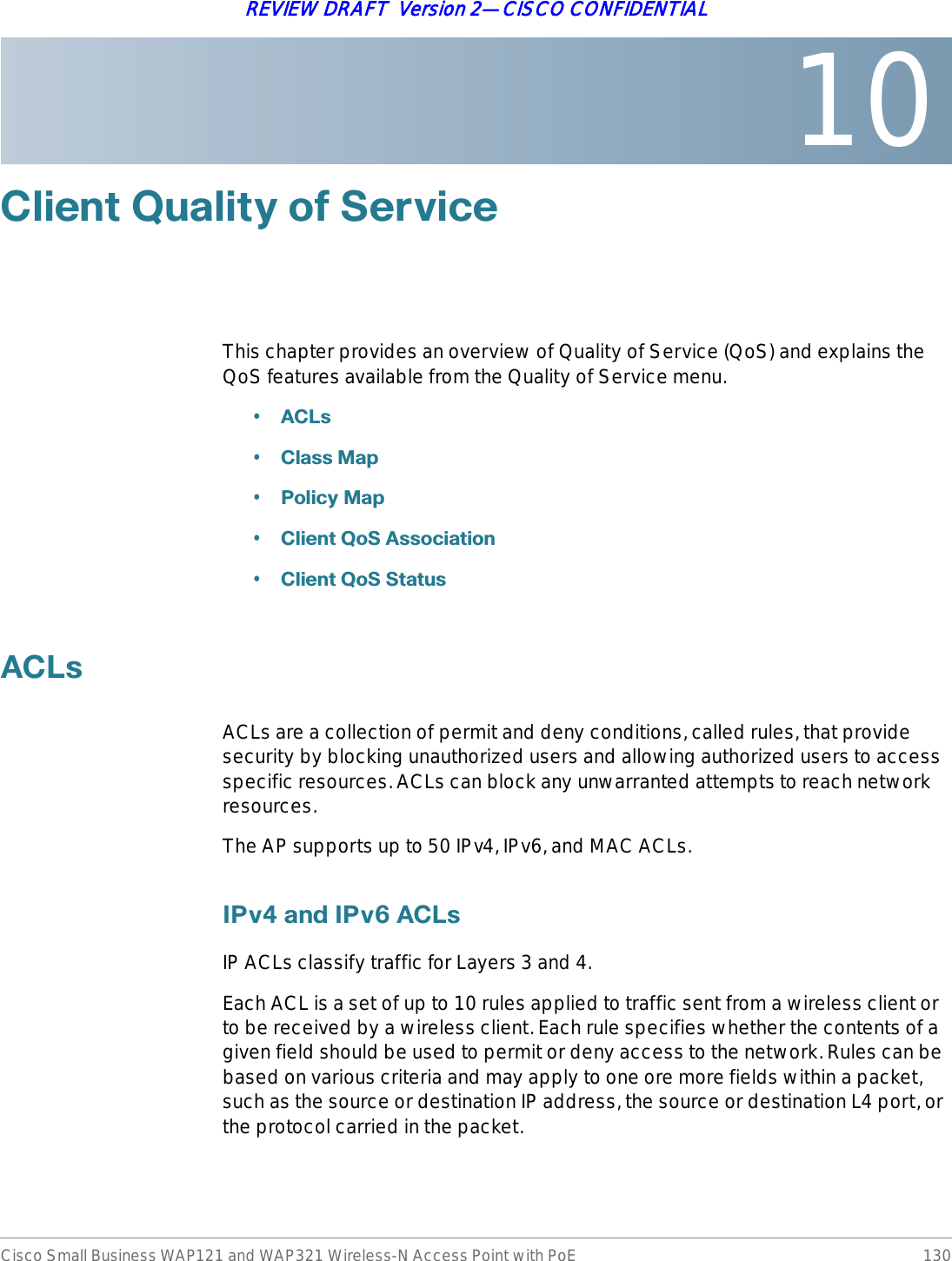 10Cisco Small Business WAP121 and WAP321 Wireless-N Access Point with PoE 130REVIEW DRAFT  Version 2—CISCO CONFIDENTIAL&amp;OLHQW4XDOLW\RI6HUYLFHThis chapter provides an overview of Quality of Service (QoS) and explains the QoS features available from the Quality of Service menu.•$&amp;/V•&amp;ODVV0DS•3ROLF\0DS•&amp;OLHQW4R6$VVRFLDWLRQ•&amp;OLHQW4R66WDWXV$&amp;/VACLs are a collection of permit and deny conditions, called rules, that provide security by blocking unauthorized users and allowing authorized users to access specific resources. ACLs can block any unwarranted attempts to reach network resources. The AP supports up to 50 IPv4, IPv6, and MAC ACLs.,3YDQG,3Y$&amp;/VIP ACLs classify traffic for Layers 3 and 4.Each ACL is a set of up to 10 rules applied to traffic sent from a wireless client or to be received by a wireless client. Each rule specifies whether the contents of a given field should be used to permit or deny access to the network. Rules can be based on various criteria and may apply to one ore more fields within a packet, such as the source or destination IP address, the source or destination L4 port, or the protocol carried in the packet. 