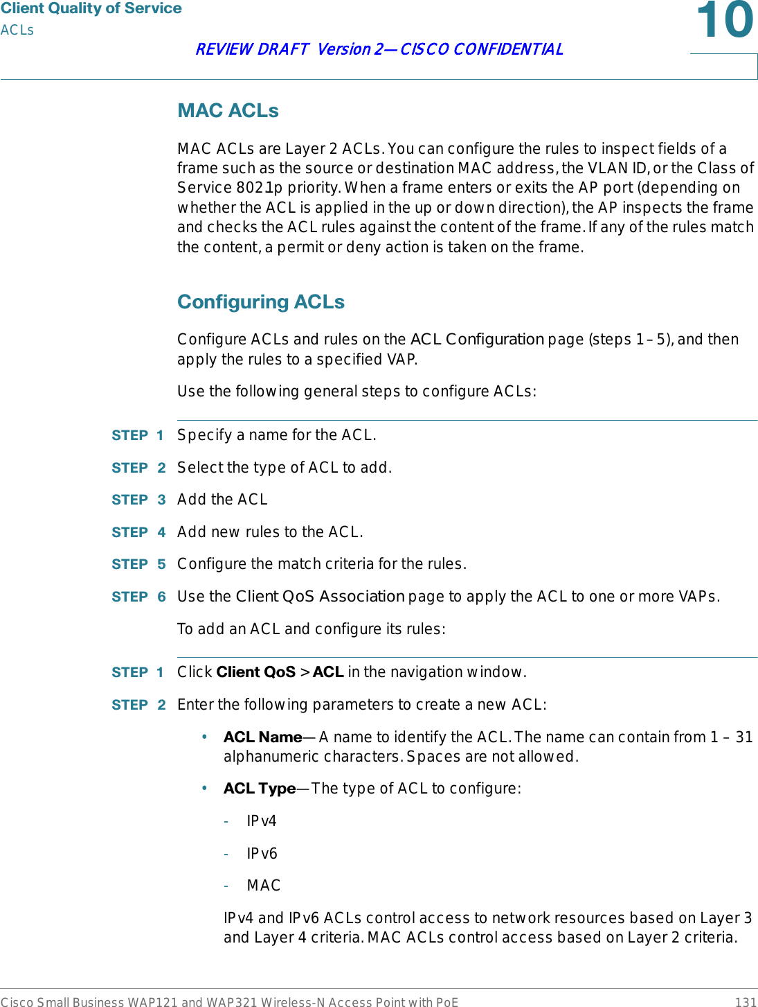 &amp;OLHQW4XDOLW\RI6HUYLFHACLsCisco Small Business WAP121 and WAP321 Wireless-N Access Point with PoE 131REVIEW DRAFT  Version 2—CISCO CONFIDENTIAL0$&amp;$&amp;/VMAC ACLs are Layer 2 ACLs. You can configure the rules to inspect fields of a frame such as the source or destination MAC address, the VLAN ID, or the Class of Service 802.1p priority. When a frame enters or exits the AP port (depending on whether the ACL is applied in the up or down direction), the AP inspects the frame and checks the ACL rules against the content of the frame. If any of the rules match the content, a permit or deny action is taken on the frame. &amp;RQILJXULQJ$&amp;/VConfigure ACLs and rules on the ACL Configuration page (steps 1–5), and then apply the rules to a specified VAP. Use the following general steps to configure ACLs:67(3  Specify a name for the ACL.67(3  Select the type of ACL to add.67(3  Add the ACL67(3  Add new rules to the ACL.67(3  Configure the match criteria for the rules.67(3  Use the Client QoS Association page to apply the ACL to one or more VAPs.To add an ACL and configure its rules:67(3  Click &amp;OLHQW4R6&gt;$&amp;/in the navigation window.67(3  Enter the following parameters to create a new ACL:•$&amp;/1DPH—A name to identify the ACL. The name can contain from 1 – 31 alphanumeric characters. Spaces are not allowed.•$&amp;/7\SH—The type of ACL to configure:-IPv4-IPv6-MACIPv4 and IPv6 ACLs control access to network resources based on Layer 3 and Layer 4 criteria. MAC ACLs control access based on Layer 2 criteria.