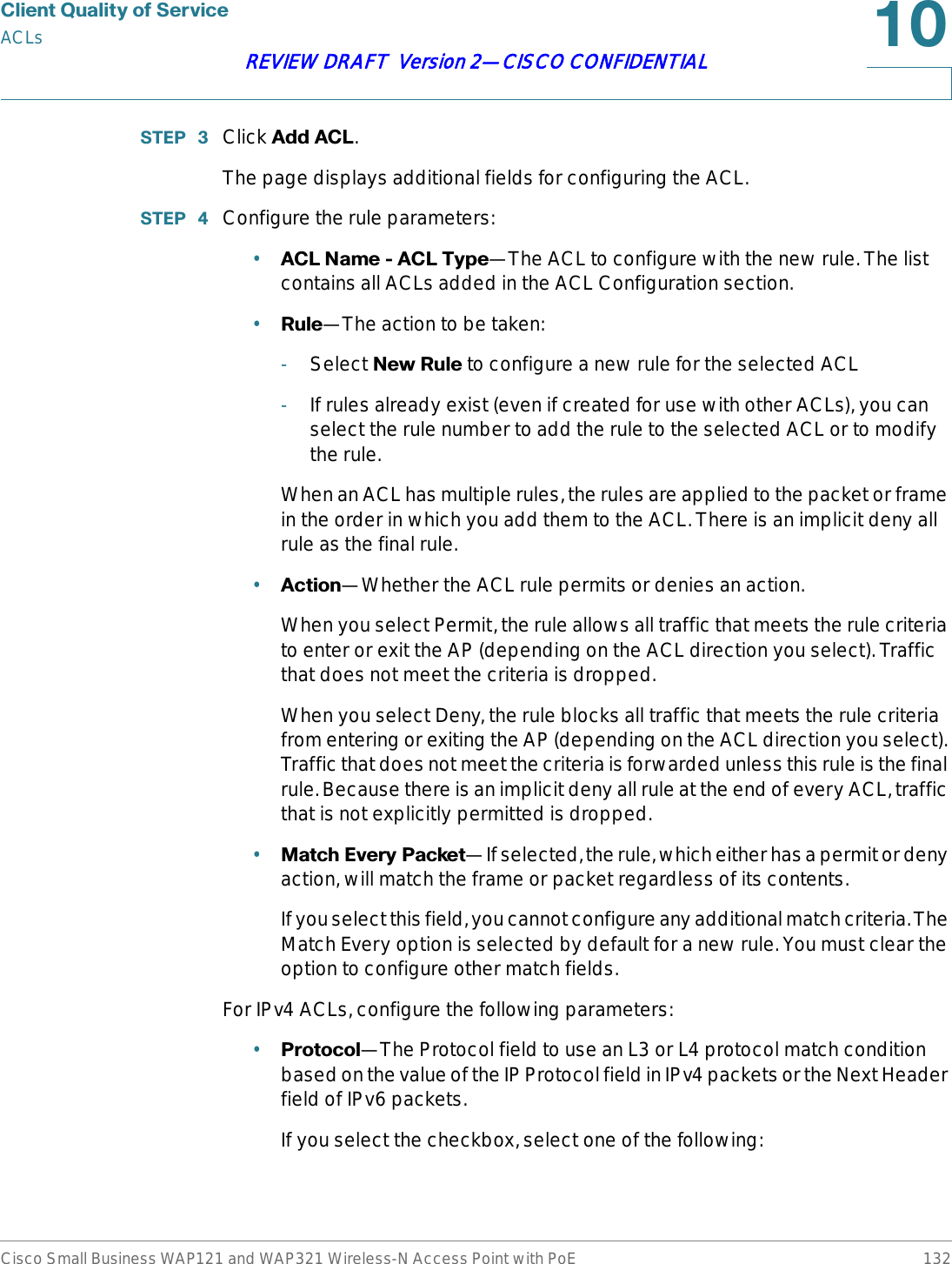 &amp;OLHQW4XDOLW\RI6HUYLFHACLsCisco Small Business WAP121 and WAP321 Wireless-N Access Point with PoE 132REVIEW DRAFT  Version 2—CISCO CONFIDENTIAL67(3  Click $GG$&amp;/.The page displays additional fields for configuring the ACL.67(3  Configure the rule parameters:•$&amp;/1DPH$&amp;/7\SH—The ACL to configure with the new rule. The list contains all ACLs added in the ACL Configuration section.•5XOH—The action to be taken:-Select 1HZ5XOH to configure a new rule for the selected ACL-If rules already exist (even if created for use with other ACLs), you can select the rule number to add the rule to the selected ACL or to modify the rule.When an ACL has multiple rules, the rules are applied to the packet or frame in the order in which you add them to the ACL. There is an implicit deny all rule as the final rule.•$FWLRQ—Whether the ACL rule permits or denies an action. When you select Permit, the rule allows all traffic that meets the rule criteria to enter or exit the AP (depending on the ACL direction you select). Traffic that does not meet the criteria is dropped.When you select Deny, the rule blocks all traffic that meets the rule criteria from entering or exiting the AP (depending on the ACL direction you select). Traffic that does not meet the criteria is forwarded unless this rule is the final rule. Because there is an implicit deny all rule at the end of every ACL, traffic that is not explicitly permitted is dropped. •0DWFK(YHU\3DFNHW—If selected, the rule, which either has a permit or deny action, will match the frame or packet regardless of its contents. If you select this field, you cannot configure any additional match criteria. The Match Every option is selected by default for a new rule. You must clear the option to configure other match fields.For IPv4 ACLs, configure the following parameters:•3URWRFRO—The Protocol field to use an L3 or L4 protocol match condition based on the value of the IP Protocol field in IPv4 packets or the Next Header field of IPv6 packets.If you select the checkbox, select one of the following: