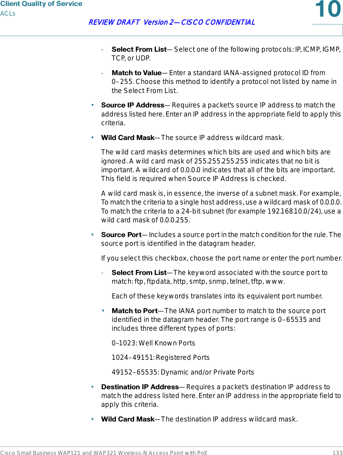 &amp;OLHQW4XDOLW\RI6HUYLFHACLsCisco Small Business WAP121 and WAP321 Wireless-N Access Point with PoE 133REVIEW DRAFT  Version 2—CISCO CONFIDENTIAL-6HOHFW)URP/LVW—Select one of the following protocols: IP, ICMP, IGMP, TCP, or UDP.-0DWFKWR9DOXH—Enter a standard IANA-assigned protocol ID from 0–255. Choose this method to identify a protocol not listed by name in the Select From List.•6RXUFH,3$GGUHVV—Requires a packet&apos;s source IP address to match the address listed here. Enter an IP address in the appropriate field to apply this criteria.•:LOG&amp;DUG0DVN—The source IP address wildcard mask.The wild card masks determines which bits are used and which bits are ignored. A wild card mask of 255.255.255.255 indicates that no bit is important. A wildcard of 0.0.0.0 indicates that all of the bits are important. This field is required when Source IP Address is checked.A wild card mask is, in essence, the inverse of a subnet mask. For example, To match the criteria to a single host address, use a wildcard mask of 0.0.0.0. To match the criteria to a 24-bit subnet (for example 192.168.10.0/24), use a wild card mask of 0.0.0.255.•6RXUFH3RUW—Includes a source port in the match condition for the rule. The source port is identified in the datagram header.If you select this checkbox, choose the port name or enter the port number.-6HOHFW)URP/LVW—The keyword associated with the source port to match: ftp, ftpdata, http, smtp, snmp, telnet, tftp, www.Each of these keywords translates into its equivalent port number.•0DWFKWR3RUW—The IANA port number to match to the source port identified in the datagram header. The port range is 0–65535 and includes three different types of ports:0–1023: Well Known Ports1024–49151: Registered Ports49152–65535: Dynamic and/or Private Ports•&apos;HVWLQDWLRQ,3$GGUHVV—Requires a packet&apos;s destination IP address to match the address listed here. Enter an IP address in the appropriate field to apply this criteria.•:LOG&amp;DUG0DVN—The destination IP address wildcard mask.