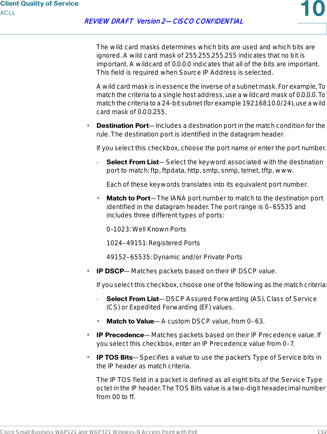 &amp;OLHQW4XDOLW\RI6HUYLFHACLsCisco Small Business WAP121 and WAP321 Wireless-N Access Point with PoE 134REVIEW DRAFT  Version 2—CISCO CONFIDENTIALThe wild card masks determines which bits are used and which bits are ignored. A wild card mask of 255.255.255.255 indicates that no bit is important. A wildcard of 0.0.0.0 indicates that all of the bits are important. This field is required when Source IP Address is selected.A wild card mask is in essence the inverse of a subnet mask. For example, To match the criteria to a single host address, use a wildcard mask of 0.0.0.0. To match the criteria to a 24-bit subnet (for example 192.168.10.0/24), use a wild card mask of 0.0.0.255.•&apos;HVWLQDWLRQ3RUW—Includes a destination port in the match condition for the rule. The destination port is identified in the datagram header.If you select this checkbox, choose the port name or enter the port number.-6HOHFW)URP/LVW—Select the keyword associated with the destination port to match: ftp, ftpdata, http, smtp, snmp, telnet, tftp, www.Each of these keywords translates into its equivalent port number.•0DWFKWR3RUW—The IANA port number to match to the destination port identified in the datagram header. The port range is 0–65535 and includes three different types of ports:0–1023: Well Known Ports1024–49151: Registered Ports49152–65535: Dynamic and/or Private Ports•,3&apos;6&amp;3—Matches packets based on their IP DSCP value.If you select this checkbox, choose one of the following as the match criteria:-6HOHFW)URP/LVW—DSCP Assured Forwarding (AS), Class of Service (CS) or Expedited Forwarding (EF) values.•0DWFKWR9DOXH—A custom DSCP value, from 0–63.•,33UHFHGHQFH—Matches packets based on their IP Precedence value. If you select this checkbox, enter an IP Precedence value from 0–7.•,3726%LWV—Specifies a value to use the packet&apos;s Type of Service bits in the IP header as match criteria. The IP TOS field in a packet is defined as all eight bits of the Service Type octet in the IP header. The TOS Bits value is a two-digit hexadecimal number from 00 to ff. 