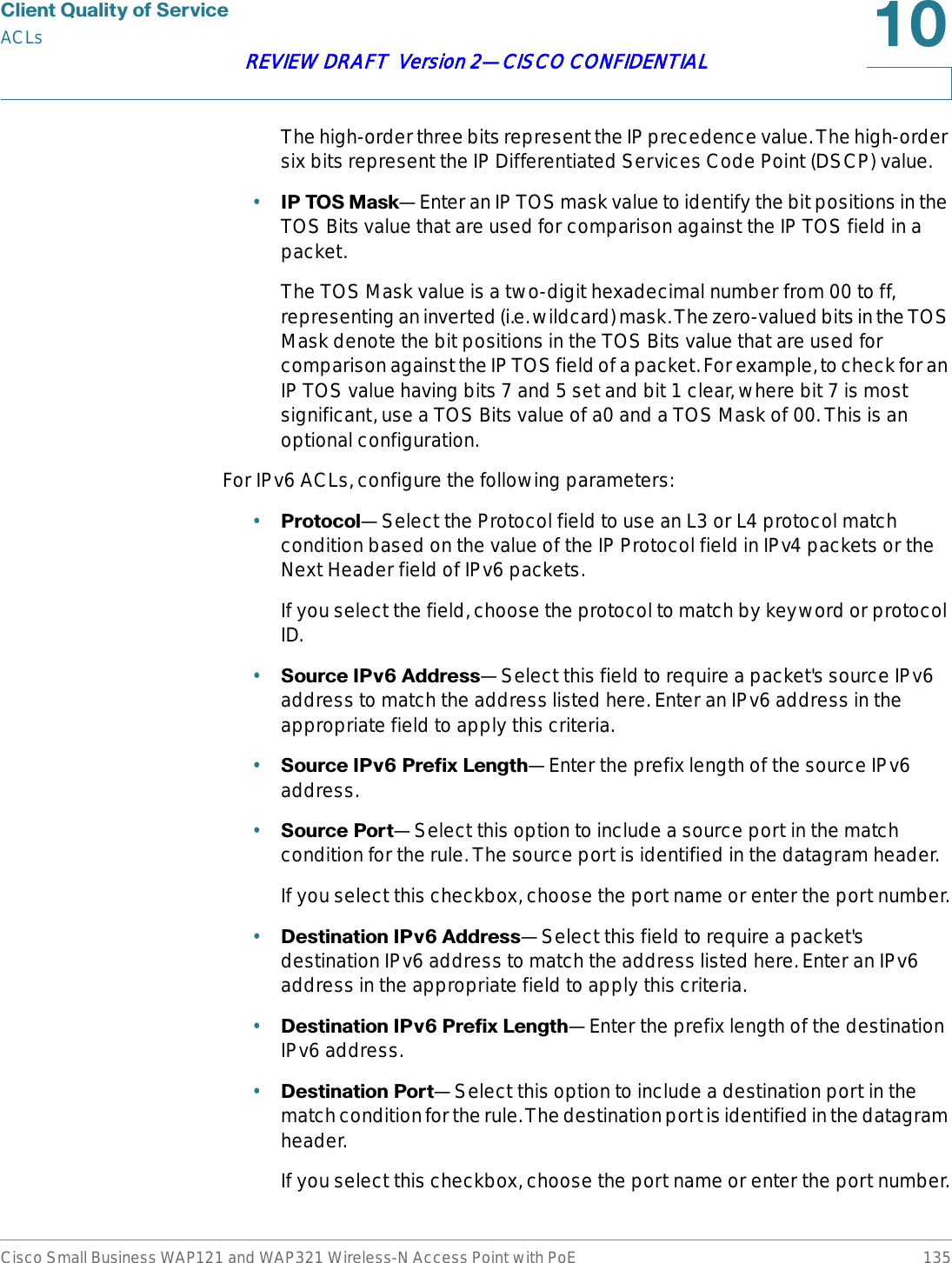 &amp;OLHQW4XDOLW\RI6HUYLFHACLsCisco Small Business WAP121 and WAP321 Wireless-N Access Point with PoE 135REVIEW DRAFT  Version 2—CISCO CONFIDENTIALThe high-order three bits represent the IP precedence value. The high-order six bits represent the IP Differentiated Services Code Point (DSCP) value.•,37260DVN—Enter an IP TOS mask value to identify the bit positions in the TOS Bits value that are used for comparison against the IP TOS field in a packet. The TOS Mask value is a two-digit hexadecimal number from 00 to ff, representing an inverted (i.e. wildcard) mask. The zero-valued bits in the TOS Mask denote the bit positions in the TOS Bits value that are used for comparison against the IP TOS field of a packet. For example, to check for an IP TOS value having bits 7 and 5 set and bit 1 clear, where bit 7 is most significant, use a TOS Bits value of a0 and a TOS Mask of 00. This is an optional configuration.For IPv6 ACLs, configure the following parameters:•3URWRFRO—Select the Protocol field to use an L3 or L4 protocol match condition based on the value of the IP Protocol field in IPv4 packets or the Next Header field of IPv6 packets.If you select the field, choose the protocol to match by keyword or protocol ID.•6RXUFH,3Y$GGUHVV—Select this field to require a packet&apos;s source IPv6 address to match the address listed here. Enter an IPv6 address in the appropriate field to apply this criteria.•6RXUFH,3Y3UHIL[/HQJWK—Enter the prefix length of the source IPv6 address.•6RXUFH3RUW—Select this option to include a source port in the match condition for the rule. The source port is identified in the datagram header.If you select this checkbox, choose the port name or enter the port number.•&apos;HVWLQDWLRQ,3Y$GGUHVV—Select this field to require a packet&apos;s destination IPv6 address to match the address listed here. Enter an IPv6 address in the appropriate field to apply this criteria.•&apos;HVWLQDWLRQ,3Y3UHIL[/HQJWK—Enter the prefix length of the destination IPv6 address.•&apos;HVWLQDWLRQ3RUW—Select this option to include a destination port in the match condition for the rule. The destination port is identified in the datagram header.If you select this checkbox, choose the port name or enter the port number.