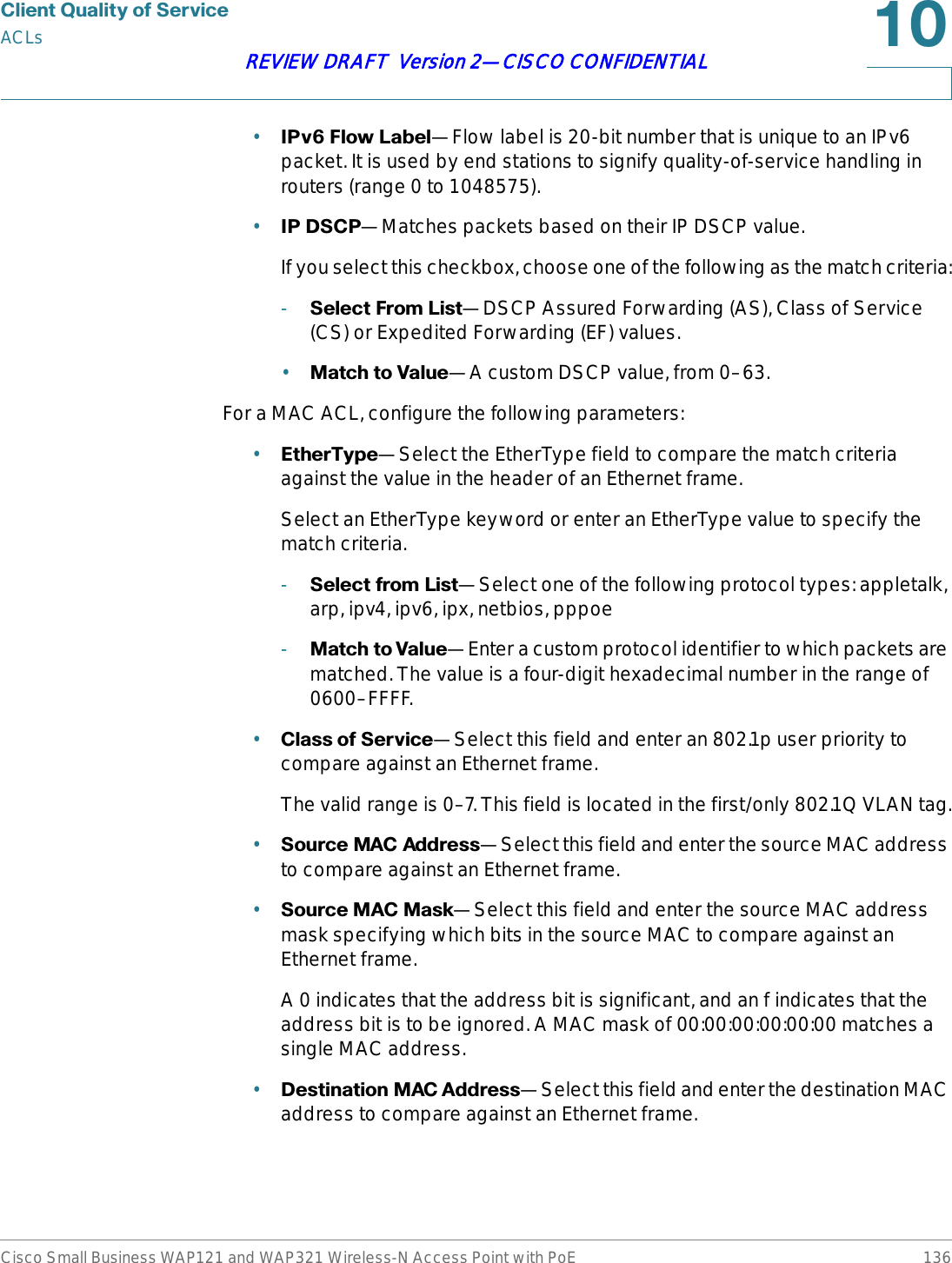 &amp;OLHQW4XDOLW\RI6HUYLFHACLsCisco Small Business WAP121 and WAP321 Wireless-N Access Point with PoE 136REVIEW DRAFT  Version 2—CISCO CONFIDENTIAL•,3Y)ORZ/DEHO—Flow label is 20-bit number that is unique to an IPv6 packet. It is used by end stations to signify quality-of-service handling in routers (range 0 to 1048575).•,3&apos;6&amp;3—Matches packets based on their IP DSCP value.If you select this checkbox, choose one of the following as the match criteria:-6HOHFW)URP/LVW—DSCP Assured Forwarding (AS), Class of Service (CS) or Expedited Forwarding (EF) values.•0DWFKWR9DOXH—A custom DSCP value, from 0–63.For a MAC ACL, configure the following parameters:•(WKHU7\SH—Select the EtherType field to compare the match criteria against the value in the header of an Ethernet frame. Select an EtherType keyword or enter an EtherType value to specify the match criteria.-6HOHFWIURP/LVW—Select one of the following protocol types: appletalk, arp, ipv4, ipv6, ipx, netbios, pppoe-0DWFKWR9DOXH—Enter a custom protocol identifier to which packets are matched. The value is a four-digit hexadecimal number in the range of 0600–FFFF.•&amp;ODVVRI6HUYLFH—Select this field and enter an 802.1p user priority to compare against an Ethernet frame.The valid range is 0–7. This field is located in the first/only 802.1Q VLAN tag.•6RXUFH0$&amp;$GGUHVV—Select this field and enter the source MAC address to compare against an Ethernet frame.•6RXUFH0$&amp;0DVN—Select this field and enter the source MAC address mask specifying which bits in the source MAC to compare against an Ethernet frame.A 0 indicates that the address bit is significant, and an f indicates that the address bit is to be ignored. A MAC mask of 00:00:00:00:00:00 matches a single MAC address.•&apos;HVWLQDWLRQ0$&amp;$GGUHVV—Select this field and enter the destination MAC address to compare against an Ethernet frame.