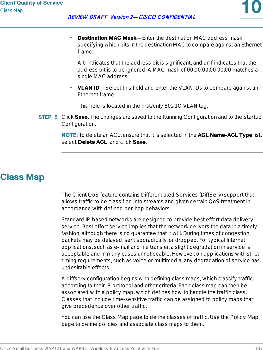 &amp;OLHQW4XDOLW\RI6HUYLFHClass MapCisco Small Business WAP121 and WAP321 Wireless-N Access Point with PoE 137REVIEW DRAFT  Version 2—CISCO CONFIDENTIAL•&apos;HVWLQDWLRQ0$&amp;0DVN—Enter the destination MAC address mask specifying which bits in the destination MAC to compare against an Ethernet frame.A 0 indicates that the address bit is significant, and an f indicates that the address bit is to be ignored. A MAC mask of 00:00:00:00:00:00 matches a single MAC address.•9/$1,&apos;—Select this field and enter the VLAN IDs to compare against an Ethernet frame. This field is located in the first/only 802.1Q VLAN tag.67(3  Click 6DYH. The changes are saved to the Running Configuration and to the Startup Configuration.127( To delete an ACL, ensure that it is selected in the $&amp;/1DPH$&amp;/7\SH list, select &apos;HOHWH$&amp;/, and click 6DYH.&amp;ODVV0DSThe Client QoS feature contains Differentiated Services (DiffServ) support that allows traffic to be classified into streams and given certain QoS treatment in accordance with defined per-hop behaviors.Standard IP-based networks are designed to provide best effort data delivery service. Best effort service implies that the network delivers the data in a timely fashion, although there is no guarantee that it will. During times of congestion, packets may be delayed, sent sporadically, or dropped. For typical Internet applications, such as e-mail and file transfer, a slight degradation in service is acceptable and in many cases unnoticeable. However, on applications with strict timing requirements, such as voice or multimedia, any degradation of service has undesirable effects.A diffserv configuration begins with defining class maps, which classify traffic according to their IP protocol and other criteria. Each class map can then be associated with a policy map, which defines how to handle the traffic class. Classes that include time-sensitive traffic can be assigned to policy maps that give precedence over other traffic.You can use the Class Map page to define classes of traffic. Use the Policy Mappage to define policies and associate class maps to them.