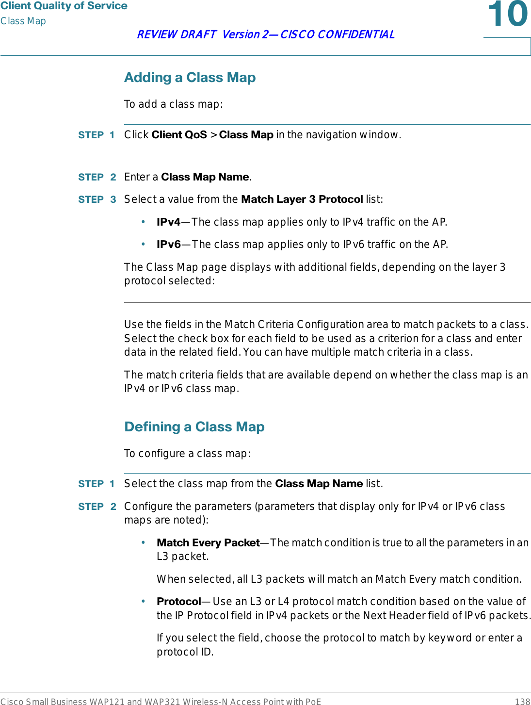 &amp;OLHQW4XDOLW\RI6HUYLFHClass MapCisco Small Business WAP121 and WAP321 Wireless-N Access Point with PoE 138REVIEW DRAFT  Version 2—CISCO CONFIDENTIAL$GGLQJD&amp;ODVV0DSTo add a class map:67(3  Click &amp;OLHQW4R6 &gt; &amp;ODVV0DS in the navigation window.67(3  Enter a &amp;ODVV0DS1DPH.67(3  Select a value from the 0DWFK/D\HU3URWRFRO list:•,3Y—The class map applies only to IPv4 traffic on the AP.•,3Y—The class map applies only to IPv6 traffic on the AP.The Class Map page displays with additional fields, depending on the layer 3 protocol selected:Use the fields in the Match Criteria Configuration area to match packets to a class. Select the check box for each field to be used as a criterion for a class and enter data in the related field. You can have multiple match criteria in a class.The match criteria fields that are available depend on whether the class map is an IPv4 or IPv6 class map.&apos;HILQLQJD&amp;ODVV0DSTo configure a class map:67(3  Select the class map from the &amp;ODVV0DS1DPH list.67(3  Configure the parameters (parameters that display only for IPv4 or IPv6 class maps are noted):•0DWFK(YHU\3DFNHW—The match condition is true to all the parameters in an L3 packet. When selected, all L3 packets will match an Match Every match condition.•3URWRFRO—Use an L3 or L4 protocol match condition based on the value of the IP Protocol field in IPv4 packets or the Next Header field of IPv6 packets.If you select the field, choose the protocol to match by keyword or enter a protocol ID.