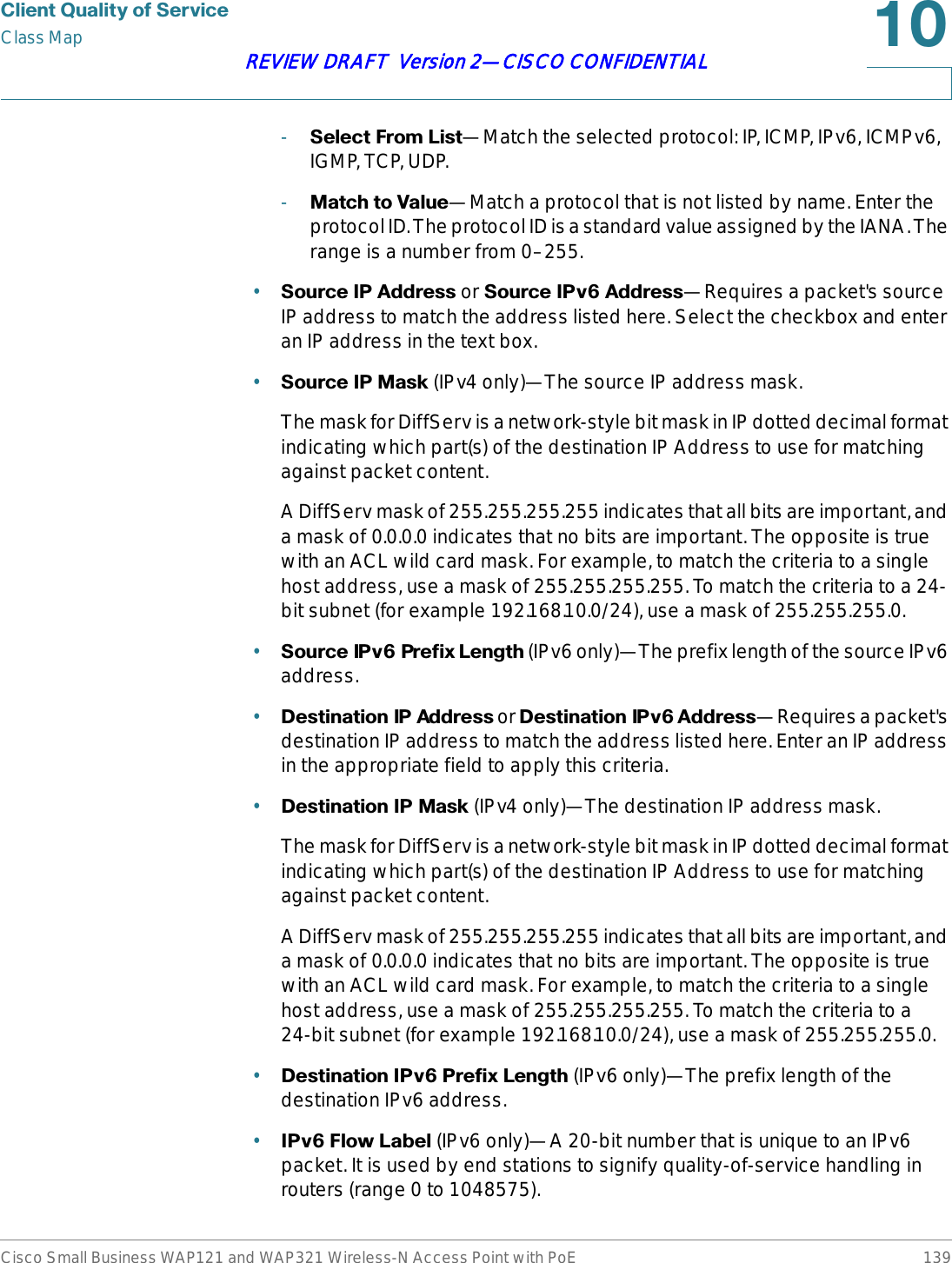 &amp;OLHQW4XDOLW\RI6HUYLFHClass MapCisco Small Business WAP121 and WAP321 Wireless-N Access Point with PoE 139REVIEW DRAFT  Version 2—CISCO CONFIDENTIAL-6HOHFW)URP/LVW—Match the selected protocol: IP, ICMP, IPv6, ICMPv6, IGMP, TCP, UDP.-0DWFKWR9DOXH—Match a protocol that is not listed by name. Enter the protocol ID. The protocol ID is a standard value assigned by the IANA. The range is a number from 0–255.•6RXUFH,3$GGUHVV or 6RXUFH,3Y$GGUHVV—Requires a packet&apos;s source IP address to match the address listed here. Select the checkbox and enter an IP address in the text box.•6RXUFH,30DVN (IPv4 only)—The source IP address mask.The mask for DiffServ is a network-style bit mask in IP dotted decimal format indicating which part(s) of the destination IP Address to use for matching against packet content.A DiffServ mask of 255.255.255.255 indicates that all bits are important, and a mask of 0.0.0.0 indicates that no bits are important. The opposite is true with an ACL wild card mask. For example, to match the criteria to a single host address, use a mask of 255.255.255.255. To match the criteria to a 24-bit subnet (for example 192.168.10.0/24), use a mask of 255.255.255.0.•6RXUFH,3Y3UHIL[/HQJWK (IPv6 only)—The prefix length of the source IPv6 address.•&apos;HVWLQDWLRQ,3$GGUHVV or &apos;HVWLQDWLRQ,3Y$GGUHVV—Requires a packet&apos;s destination IP address to match the address listed here. Enter an IP address in the appropriate field to apply this criteria.•&apos;HVWLQDWLRQ,30DVN (IPv4 only)—The destination IP address mask.The mask for DiffServ is a network-style bit mask in IP dotted decimal format indicating which part(s) of the destination IP Address to use for matching against packet content.A DiffServ mask of 255.255.255.255 indicates that all bits are important, and a mask of 0.0.0.0 indicates that no bits are important. The opposite is true with an ACL wild card mask. For example, to match the criteria to a single host address, use a mask of 255.255.255.255. To match the criteria to a 24-bit subnet (for example 192.168.10.0/24), use a mask of 255.255.255.0.•&apos;HVWLQDWLRQ,3Y3UHIL[/HQJWK (IPv6 only)—The prefix length of the destination IPv6 address.•,3Y)ORZ/DEHO (IPv6 only)—A 20-bit number that is unique to an IPv6 packet. It is used by end stations to signify quality-of-service handling in routers (range 0 to 1048575).