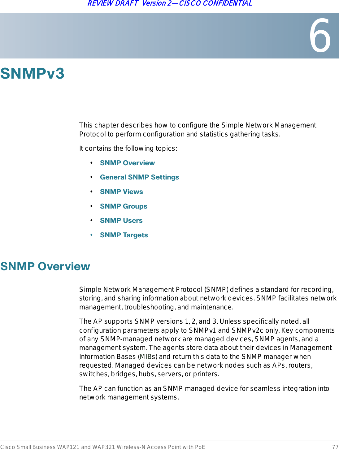 6Cisco Small Business WAP121 and WAP321 Wireless-N Access Point with PoE 77REVIEW DRAFT  Version 2—CISCO CONFIDENTIAL6103YThis chapter describes how to configure the Simple Network Management Protocol to perform configuration and statistics gathering tasks.It contains the following topics:•61032YHUYLHZ•*HQHUDO61036HWWLQJV•61039LHZV•6103*URXSV•61038VHUV•61037DUJHWV61032YHUYLHZSimple Network Management Protocol (SNMP) defines a standard for recording, storing, and sharing information about network devices. SNMP facilitates network management, troubleshooting, and maintenance. The AP supports SNMP versions 1, 2, and 3. Unless specifically noted, all configuration parameters apply to SNMPv1 and SNMPv2c only. Key components of any SNMP-managed network are managed devices, SNMP agents, and a management system. The agents store data about their devices in Management Information Bases (MIBs) and return this data to the SNMP manager when requested. Managed devices can be network nodes such as APs, routers, switches, bridges, hubs, servers, or printers.The AP can function as an SNMP managed device for seamless integration into network management systems.