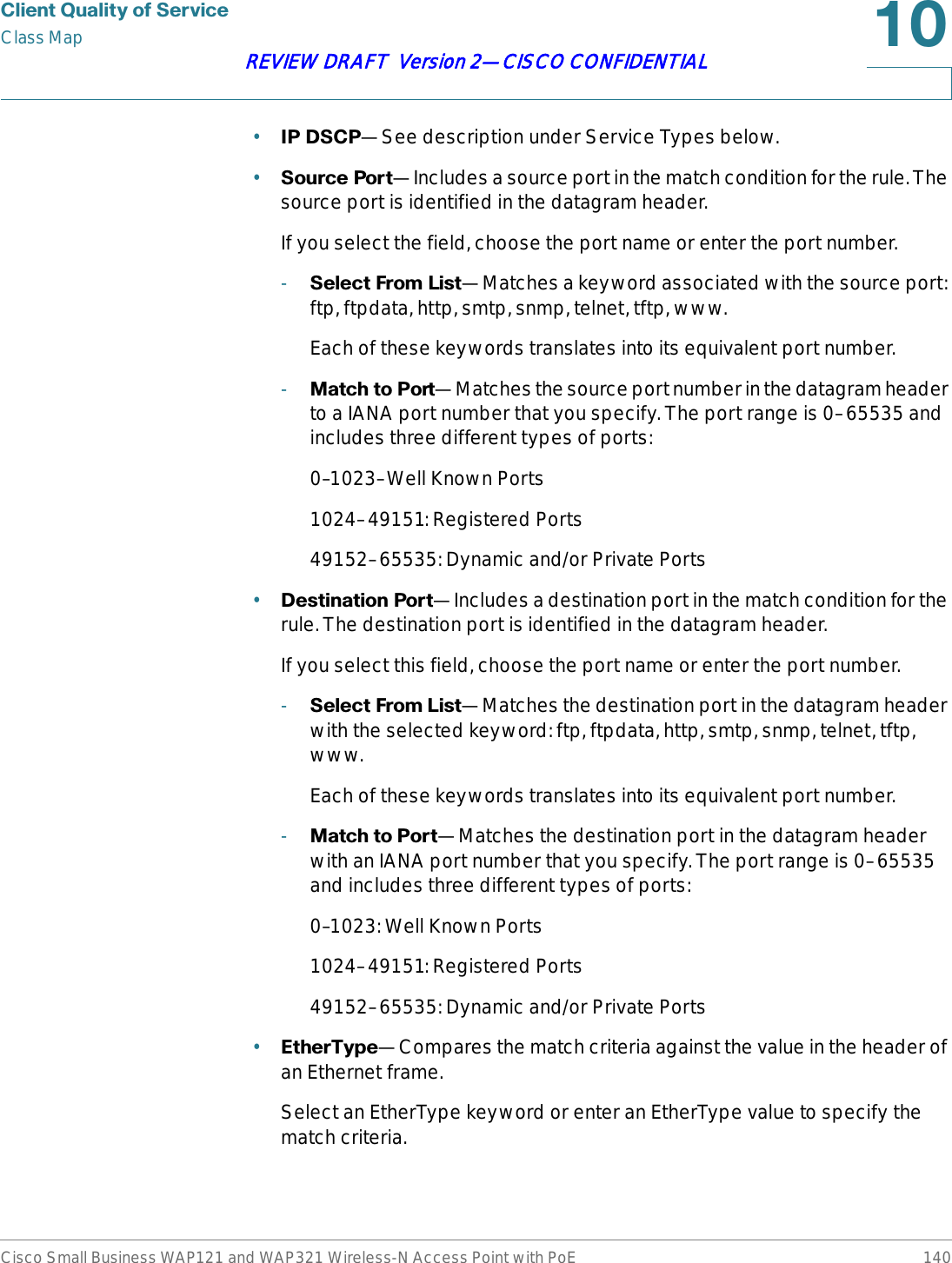 &amp;OLHQW4XDOLW\RI6HUYLFHClass MapCisco Small Business WAP121 and WAP321 Wireless-N Access Point with PoE 140REVIEW DRAFT  Version 2—CISCO CONFIDENTIAL•,3&apos;6&amp;3—See description under Service Types below.•6RXUFH3RUW—Includes a source port in the match condition for the rule. The source port is identified in the datagram header.If you select the field, choose the port name or enter the port number.-6HOHFW)URP/LVW—Matches a keyword associated with the source port: ftp, ftpdata, http, smtp, snmp, telnet, tftp, www.Each of these keywords translates into its equivalent port number.-0DWFKWR3RUW—Matches the source port number in the datagram header to a IANA port number that you specify. The port range is 0–65535 and includes three different types of ports:0–1023–Well Known Ports1024–49151: Registered Ports49152–65535: Dynamic and/or Private Ports•&apos;HVWLQDWLRQ3RUW—Includes a destination port in the match condition for the rule. The destination port is identified in the datagram header.If you select this field, choose the port name or enter the port number.-6HOHFW)URP/LVW—Matches the destination port in the datagram header with the selected keyword: ftp, ftpdata, http, smtp, snmp, telnet, tftp, www.Each of these keywords translates into its equivalent port number.-0DWFKWR3RUW—Matches the destination port in the datagram header with an IANA port number that you specify. The port range is 0–65535 and includes three different types of ports:0–1023: Well Known Ports1024–49151: Registered Ports49152–65535: Dynamic and/or Private Ports•(WKHU7\SH—Compares the match criteria against the value in the header of an Ethernet frame. Select an EtherType keyword or enter an EtherType value to specify the match criteria.