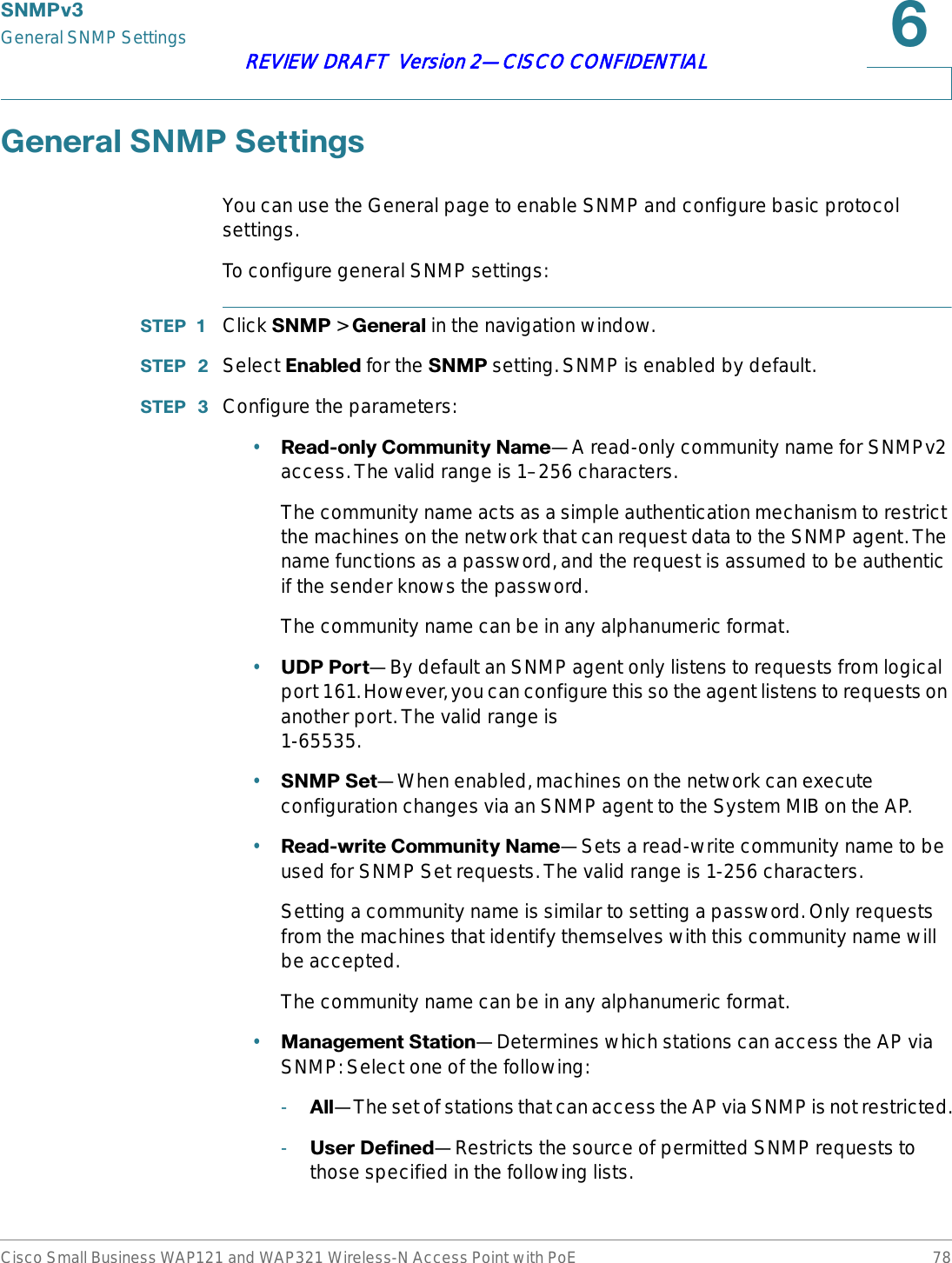 6103YGeneral SNMP SettingsCisco Small Business WAP121 and WAP321 Wireless-N Access Point with PoE 78REVIEW DRAFT  Version 2—CISCO CONFIDENTIAL*HQHUDO61036HWWLQJVYou can use the General page to enable SNMP and configure basic protocol settings.To configure general SNMP settings:67(3  Click 6103&gt;*HQHUDO in the navigation window.67(3  Select (QDEOHG for the 6103 setting. SNMP is enabled by default. 67(3  Configure the parameters:•5HDGRQO\&amp;RPPXQLW\1DPH—A read-only community name for SNMPv2 access. The valid range is 1–256 characters.The community name acts as a simple authentication mechanism to restrict the machines on the network that can request data to the SNMP agent. The name functions as a password, and the request is assumed to be authentic if the sender knows the password.The community name can be in any alphanumeric format.•8&apos;33RUW—By default an SNMP agent only listens to requests from logical port 161. However, you can configure this so the agent listens to requests on another port. The valid range is 1-65535.•61036HW—When enabled, machines on the network can execute configuration changes via an SNMP agent to the System MIB on the AP.•5HDGZULWH&amp;RPPXQLW\1DPH—Sets a read-write community name to be used for SNMP Set requests. The valid range is 1-256 characters. Setting a community name is similar to setting a password. Only requests from the machines that identify themselves with this community name will be accepted.The community name can be in any alphanumeric format.•0DQDJHPHQW6WDWLRQ—Determines which stations can access the AP via SNMP: Select one of the following:-$OO—The set of stations that can access the AP via SNMP is not restricted.-8VHU&apos;HILQHG—Restricts the source of permitted SNMP requests to those specified in the following lists.