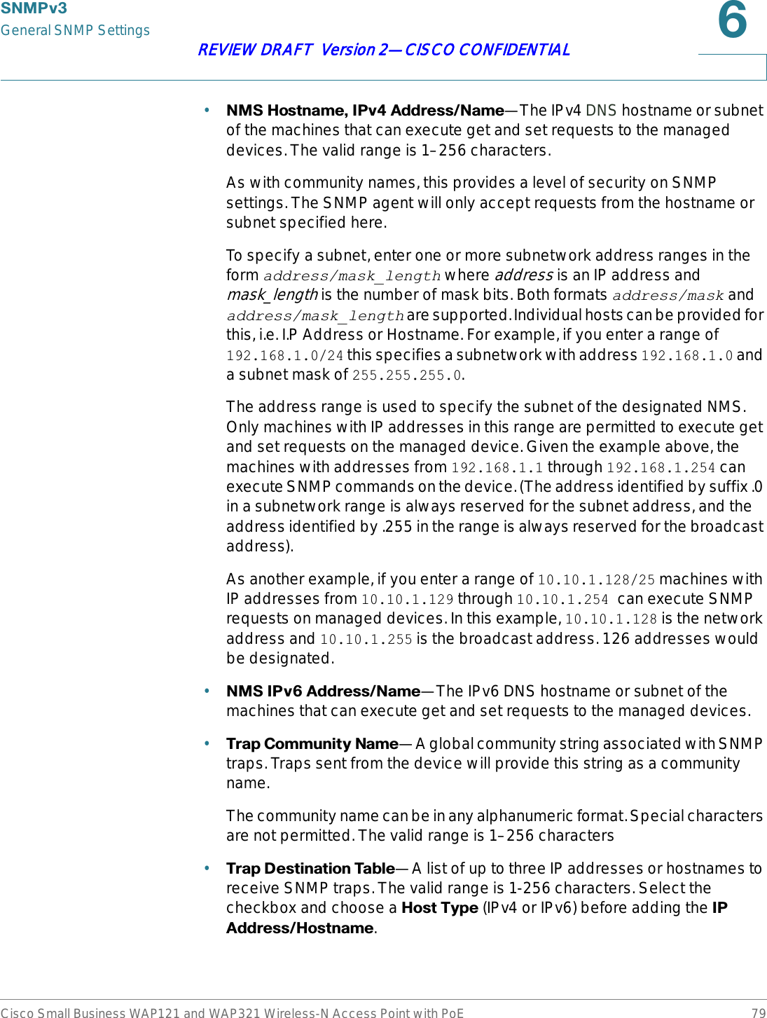 6103YGeneral SNMP SettingsCisco Small Business WAP121 and WAP321 Wireless-N Access Point with PoE 79REVIEW DRAFT  Version 2—CISCO CONFIDENTIAL•106+RVWQDPH,3Y$GGUHVV1DPH—The IPv4 DNS hostname or subnet of the machines that can execute get and set requests to the managed devices. The valid range is 1–256 characters.As with community names, this provides a level of security on SNMP settings. The SNMP agent will only accept requests from the hostname or subnet specified here. To specify a subnet, enter one or more subnetwork address ranges in the form address/mask_length where address is an IP address and mask_length is the number of mask bits. Both formats address/mask and address/mask_length are supported. Individual hosts can be provided for this, i.e. I.P Address or Hostname. For example, if you enter a range of 192.168.1.0/24 this specifies a subnetwork with address 192.168.1.0 and a subnet mask of 255.255.255.0.The address range is used to specify the subnet of the designated NMS. Only machines with IP addresses in this range are permitted to execute get and set requests on the managed device. Given the example above, the machines with addresses from 192.168.1.1 through 192.168.1.254 can execute SNMP commands on the device. (The address identified by suffix .0 in a subnetwork range is always reserved for the subnet address, and the address identified by .255 in the range is always reserved for the broadcast address). As another example, if you enter a range of 10.10.1.128/25 machines with IP addresses from 10.10.1.129 through 10.10.1.254 can execute SNMP requests on managed devices. In this example, 10.10.1.128 is the network address and 10.10.1.255 is the broadcast address. 126 addresses would be designated.•106,3Y$GGUHVV1DPH—The IPv6 DNS hostname or subnet of the machines that can execute get and set requests to the managed devices.•7UDS&amp;RPPXQLW\1DPH—A global community string associated with SNMP traps. Traps sent from the device will provide this string as a community name.The community name can be in any alphanumeric format. Special characters are not permitted. The valid range is 1–256 characters•7UDS&apos;HVWLQDWLRQ7DEOH—A list of up to three IP addresses or hostnames to receive SNMP traps. The valid range is 1-256 characters. Select the checkbox and choose a +RVW7\SH (IPv4 or IPv6) before adding the ,3$GGUHVV+RVWQDPH.