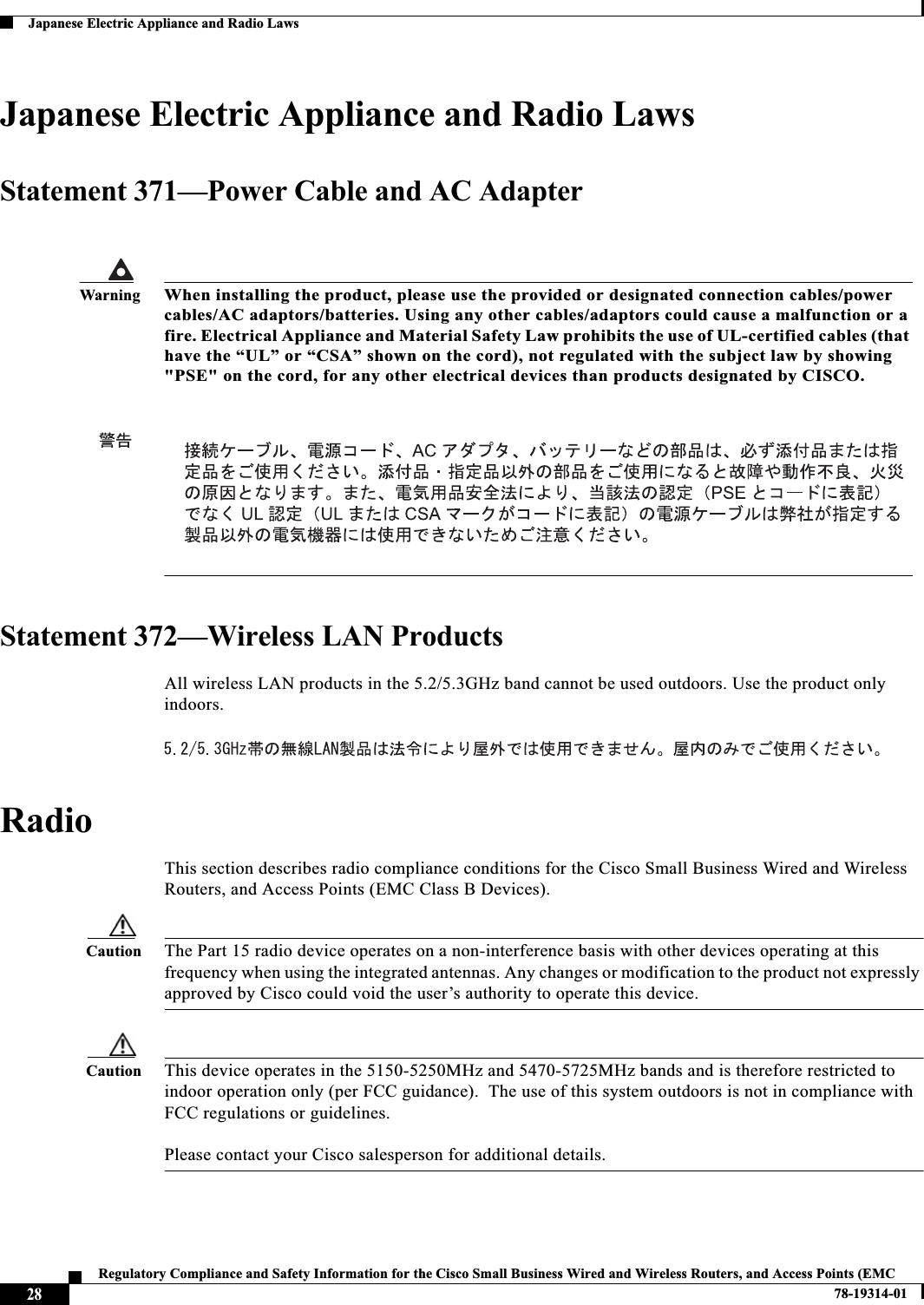 28Regulatory Compliance and Safety Information for the Cisco Small Business Wired and Wireless Routers, and Access Points (EMC 78-19314-01Japanese Electric Appliance and Radio LawsJapanese Electric Appliance and Radio LawsStatement 371—Power Cable and AC AdapterStatement 372—Wireless LAN ProductsAll wireless LAN products in the 5.2/5.3GHz band cannot be used outdoors. Use the product only indoors. RadioThis section describes radio compliance conditions for the Cisco Small Business Wired and Wireless Routers, and Access Points (EMC Class B Devices).Caution The Part 15 radio device operates on a non-interference basis with other devices operating at this frequency when using the integrated antennas. Any changes or modification to the product not expressly approved by Cisco could void the user’s authority to operate this device.Caution This device operates in the 5150-5250MHz and 5470-5725MHz bands and is therefore restricted to indoor operation only (per FCC guidance).  The use of this system outdoors is not in compliance with FCC regulations or guidelines.   Please contact your Cisco salesperson for additional details.WarningWhen installing the product, please use the provided or designated connection cables/power cables/AC adaptors/batteries. Using any other cables/adaptors could cause a malfunction or a fire. Electrical Appliance and Material Safety Law prohibits the use of UL-certified cables (that have the “UL” or “CSA” shown on the cord), not regulated with the subject law by showing &quot;PSE&quot; on the cord, for any other electrical devices than products designated by CISCO.