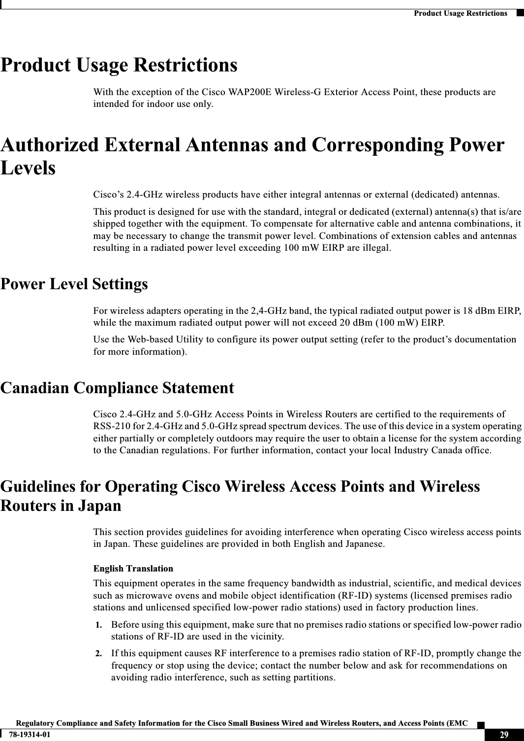 29Regulatory Compliance and Safety Information for the Cisco Small Business Wired and Wireless Routers, and Access Points (EMC 78-19314-01Product Usage RestrictionsProduct Usage RestrictionsWith the exception of the Cisco WAP200E Wireless-G Exterior Access Point, these products are intended for indoor use only.Authorized External Antennas and Corresponding Power LevelsCisco’s 2.4-GHz wireless products have either integral antennas or external (dedicated) antennas.This product is designed for use with the standard, integral or dedicated (external) antenna(s) that is/are shipped together with the equipment. To compensate for alternative cable and antenna combinations, it may be necessary to change the transmit power level. Combinations of extension cables and antennas resulting in a radiated power level exceeding 100 mW EIRP are illegal.Power Level SettingsFor wireless adapters operating in the 2,4-GHz band, the typical radiated output power is 18 dBm EIRP, while the maximum radiated output power will not exceed 20 dBm (100 mW) EIRP.Use the Web-based Utility to configure its power output setting (refer to the product’s documentation for more information).Canadian Compliance StatementCisco 2.4-GHz and 5.0-GHz Access Points in Wireless Routers are certified to the requirements of RSS-210 for 2.4-GHz and 5.0-GHz spread spectrum devices. The use of this device in a system operating either partially or completely outdoors may require the user to obtain a license for the system according to the Canadian regulations. For further information, contact your local Industry Canada office.Guidelines for Operating Cisco Wireless Access Points and Wireless Routers in JapanThis section provides guidelines for avoiding interference when operating Cisco wireless access points in Japan. These guidelines are provided in both English and Japanese.English TranslationThis equipment operates in the same frequency bandwidth as industrial, scientific, and medical devices such as microwave ovens and mobile object identification (RF-ID) systems (licensed premises radio stations and unlicensed specified low-power radio stations) used in factory production lines.1. Before using this equipment, make sure that no premises radio stations or specified low-power radio stations of RF-ID are used in the vicinity.2. If this equipment causes RF interference to a premises radio station of RF-ID, promptly change the frequency or stop using the device; contact the number below and ask for recommendations on avoiding radio interference, such as setting partitions.