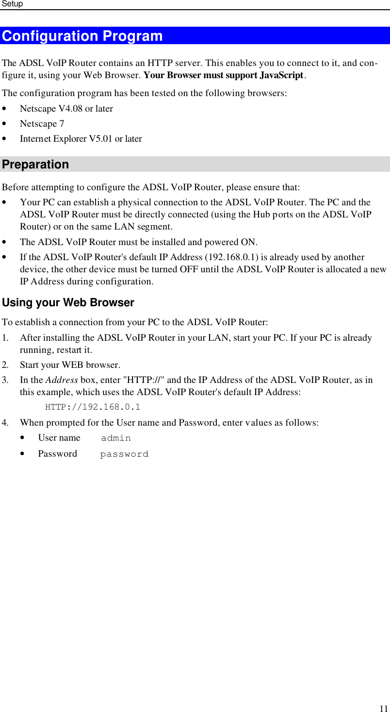 Setup 11 Configuration Program The ADSL VoIP Router contains an HTTP server. This enables you to connect to it, and con-figure it, using your Web Browser. Your Browser must support JavaScript.  The configuration program has been tested on the following browsers: • Netscape V4.08 or later • Netscape 7 • Internet Explorer V5.01 or later Preparation Before attempting to configure the ADSL VoIP Router, please ensure that: • Your PC can establish a physical connection to the ADSL VoIP Router. The PC and the ADSL VoIP Router must be directly connected (using the Hub ports on the ADSL VoIP Router) or on the same LAN segment. • The ADSL VoIP Router must be installed and powered ON. • If the ADSL VoIP Router&apos;s default IP Address (192.168.0.1) is already used by another device, the other device must be turned OFF until the ADSL VoIP Router is allocated a new IP Address during configuration. Using your Web Browser To establish a connection from your PC to the ADSL VoIP Router: 1. After installing the ADSL VoIP Router in your LAN, start your PC. If your PC is already running, restart it. 2. Start your WEB browser. 3. In the Address box, enter &quot;HTTP://&quot; and the IP Address of the ADSL VoIP Router, as in this example, which uses the ADSL VoIP Router&apos;s default IP Address: HTTP://192.168.0.1 4. When prompted for the User name and Password, enter values as follows: • User name    admin • Password     password 