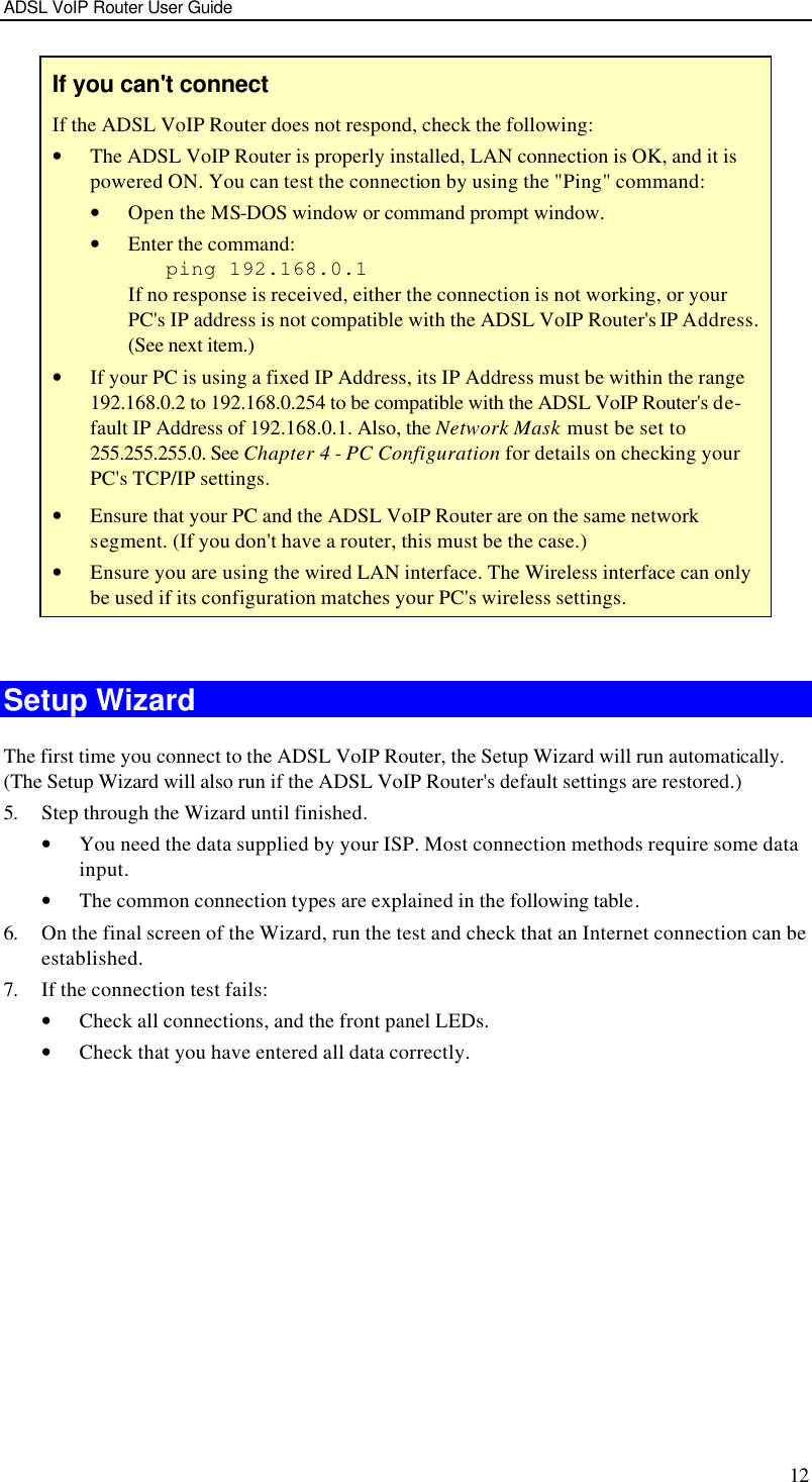 ADSL VoIP Router User Guide 12 If you can&apos;t connect If the ADSL VoIP Router does not respond, check the following: • The ADSL VoIP Router is properly installed, LAN connection is OK, and it is powered ON. You can test the connection by using the &quot;Ping&quot; command: • Open the MS-DOS window or command prompt window. • Enter the command:    ping 192.168.0.1 If no response is received, either the connection is not working, or your PC&apos;s IP address is not compatible with the ADSL VoIP Router&apos;s IP Address. (See next item.) • If your PC is using a fixed IP Address, its IP Address must be within the range 192.168.0.2 to 192.168.0.254 to be compatible with the ADSL VoIP Router&apos;s de-fault IP Address of 192.168.0.1. Also, the Network Mask must be set to 255.255.255.0. See Chapter 4 - PC Configuration for details on checking your PC&apos;s TCP/IP settings. • Ensure that your PC and the ADSL VoIP Router are on the same network segment. (If you don&apos;t have a router, this must be the case.)  • Ensure you are using the wired LAN interface. The Wireless interface can only be used if its configuration matches your PC&apos;s wireless settings.  Setup Wizard The first time you connect to the ADSL VoIP Router, the Setup Wizard will run automatically. (The Setup Wizard will also run if the ADSL VoIP Router&apos;s default settings are restored.) 5. Step through the Wizard until finished.  • You need the data supplied by your ISP. Most connection methods require some data input. • The common connection types are explained in the following table. 6. On the final screen of the Wizard, run the test and check that an Internet connection can be established. 7. If the connection test fails: • Check all connections, and the front panel LEDs. • Check that you have entered all data correctly.  