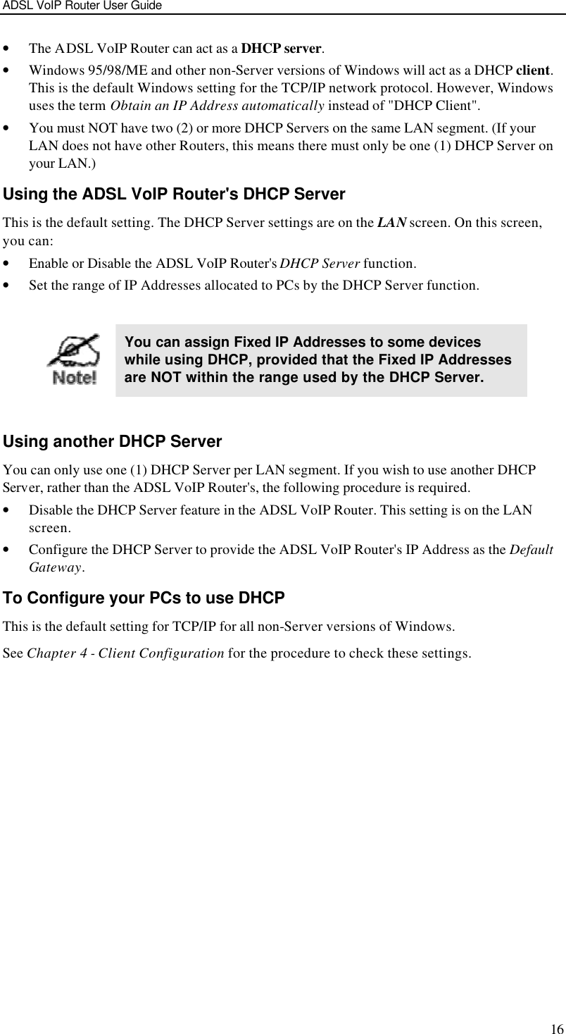 ADSL VoIP Router User Guide 16 • The ADSL VoIP Router can act as a DHCP server. • Windows 95/98/ME and other non-Server versions of Windows will act as a DHCP client. This is the default Windows setting for the TCP/IP network protocol. However, Windows uses the term Obtain an IP Address automatically instead of &quot;DHCP Client&quot;. • You must NOT have two (2) or more DHCP Servers on the same LAN segment. (If your LAN does not have other Routers, this means there must only be one (1) DHCP Server on your LAN.) Using the ADSL VoIP Router&apos;s DHCP Server This is the default setting. The DHCP Server settings are on the LAN screen. On this screen, you can: • Enable or Disable the ADSL VoIP Router&apos;s DHCP Server function. • Set the range of IP Addresses allocated to PCs by the DHCP Server function.   You can assign Fixed IP Addresses to some devices while using DHCP, provided that the Fixed IP Addresses are NOT within the range used by the DHCP Server.  Using another DHCP Server You can only use one (1) DHCP Server per LAN segment. If you wish to use another DHCP Server, rather than the ADSL VoIP Router&apos;s, the following procedure is required. • Disable the DHCP Server feature in the ADSL VoIP Router. This setting is on the LAN screen. • Configure the DHCP Server to provide the ADSL VoIP Router&apos;s IP Address as the Default Gateway. To Configure your PCs to use DHCP This is the default setting for TCP/IP for all non-Server versions of Windows. See Chapter 4 - Client Configuration for the procedure to check these settings.   