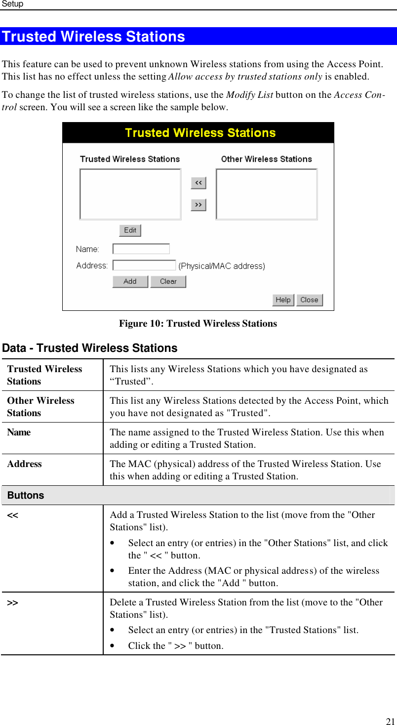 Setup 21 Trusted Wireless Stations This feature can be used to prevent unknown Wireless stations from using the Access Point. This list has no effect unless the setting Allow access by trusted stations only is enabled. To change the list of trusted wireless stations, use the Modify List button on the Access Con-trol screen. You will see a screen like the sample below.  Figure 10: Trusted Wireless Stations Data - Trusted Wireless Stations Trusted Wireless Stations This lists any Wireless Stations which you have designated as “Trusted”. Other Wireless Stations This list any Wireless Stations detected by the Access Point, which you have not designated as &quot;Trusted&quot;. Name The name assigned to the Trusted Wireless Station. Use this when adding or editing a Trusted Station. Address The MAC (physical) address of the Trusted Wireless Station. Use this when adding or editing a Trusted Station. Buttons &lt;&lt; Add a Trusted Wireless Station to the list (move from the &quot;Other Stations&quot; list). • Select an entry (or entries) in the &quot;Other Stations&quot; list, and click the &quot; &lt;&lt; &quot; button.  • Enter the Address (MAC or physical address) of the wireless station, and click the &quot;Add &quot; button. &gt;&gt; Delete a Trusted Wireless Station from the list (move to the &quot;Other Stations&quot; list). • Select an entry (or entries) in the &quot;Trusted Stations&quot; list.  • Click the &quot; &gt;&gt; &quot; button. 