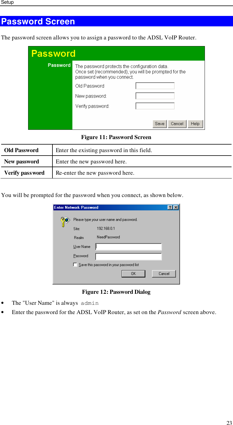 Setup 23 Password Screen The password screen allows you to assign a password to the ADSL VoIP Router.  Figure 11: Password Screen Old Password Enter the existing password in this field. New password Enter the new password here. Verify password Re-enter the new password here.  You will be prompted for the password when you connect, as shown below.   Figure 12: Password Dialog • The &quot;User Name&quot; is always  admin  • Enter the password for the ADSL VoIP Router, as set on the Password screen above.  