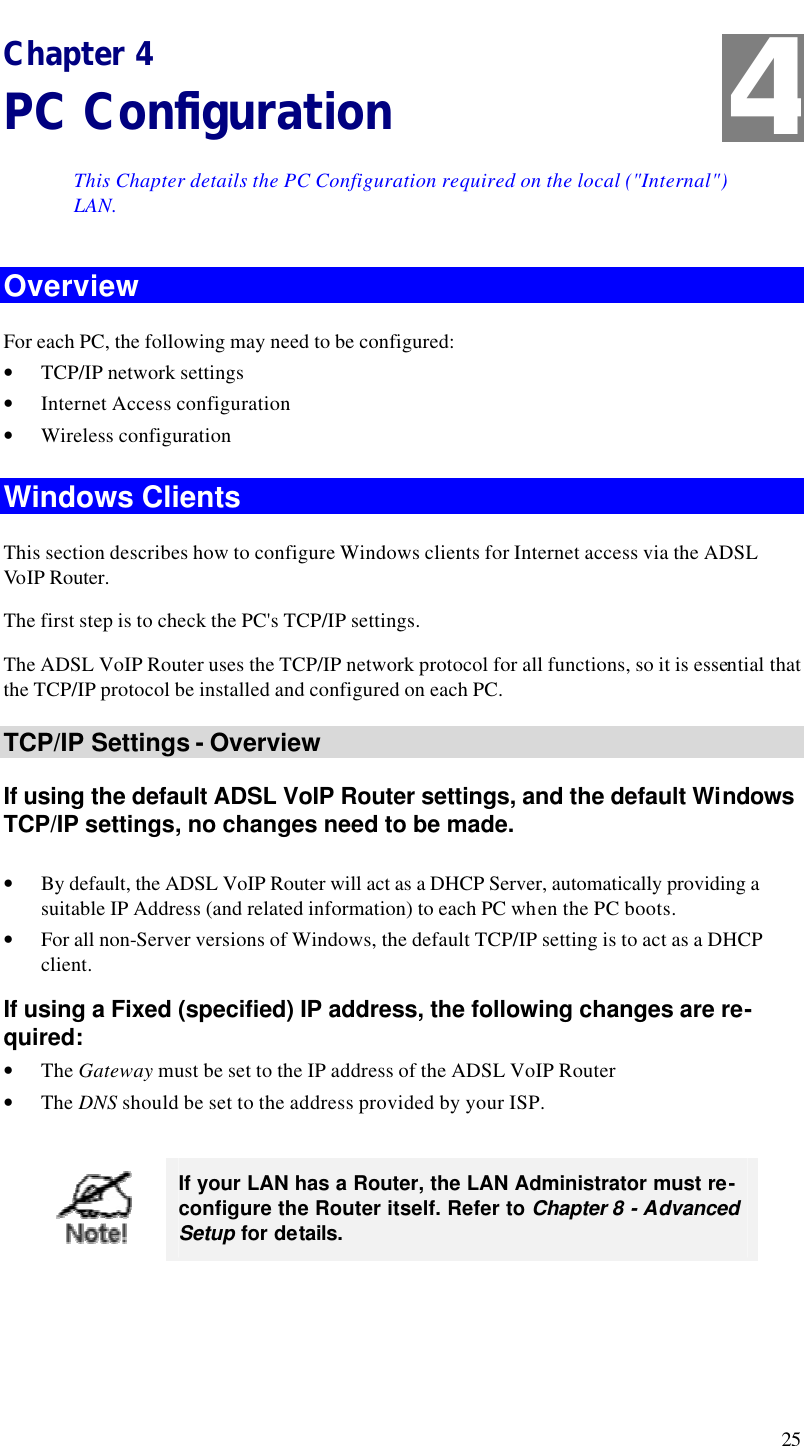  25 Chapter 4 PC Configuration This Chapter details the PC Configuration required on the local (&quot;Internal&quot;) LAN. Overview For each PC, the following may need to be configured: • TCP/IP network settings • Internet Access configuration • Wireless configuration Windows Clients This section describes how to configure Windows clients for Internet access via the ADSL Vo IP Router. The first step is to check the PC&apos;s TCP/IP settings.  The ADSL VoIP Router uses the TCP/IP network protocol for all functions, so it is essential that the TCP/IP protocol be installed and configured on each PC. TCP/IP Settings - Overview If using the default ADSL VoIP Router settings, and the default Windows TCP/IP settings, no changes need to be made.  • By default, the ADSL VoIP Router will act as a DHCP Server, automatically providing a suitable IP Address (and related information) to each PC when the PC boots. • For all non-Server versions of Windows, the default TCP/IP setting is to act as a DHCP client. If using a Fixed (specified) IP address, the following changes are re-quired: • The Gateway must be set to the IP address of the ADSL VoIP Router • The DNS should be set to the address provided by your ISP.   If your LAN has a Router, the LAN Administrator must re-configure the Router itself. Refer to Chapter 8 - Advanced Setup for details.  4 