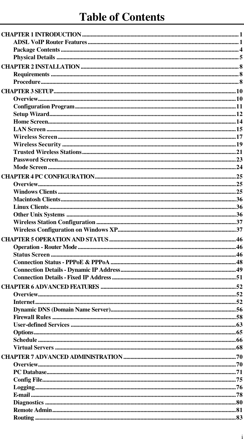  i Table of Contents CHAPTER 1 INTRODUCTION..............................................................................................................1 ADSL VoIP Router Features..........................................................................................................1 Package Contents.............................................................................................................................4 Physical Details ................................................................................................................................5 CHAPTER 2 INSTALLATION...............................................................................................................8 Requirements ....................................................................................................................................8 Procedure...........................................................................................................................................8 CHAPTER 3 SETUP................................................................................................................................10 Overview...........................................................................................................................................10 Configuration Program.................................................................................................................11 Setup Wizard...................................................................................................................................12 Home Screen....................................................................................................................................14 LAN Screen.....................................................................................................................................15 Wireless Screen.............................................................................................................................17 Wireless Security..........................................................................................................................19 Trusted Wireless Stations............................................................................................................21 Password Screen.............................................................................................................................23 Mode Screen....................................................................................................................................24 CHAPTER 4 PC CONFIGURATION...................................................................................................25 Overview...........................................................................................................................................25 Windows Clients.............................................................................................................................25 Macintosh Clients...........................................................................................................................36 Linux Clients...................................................................................................................................36 Other Unix Systems .......................................................................................................................36 Wireless Station Configuration..................................................................................................37 Wireless Configuration on Windows XP...................................................................................37 CHAPTER 5 OPERATION AND STATUS.........................................................................................46 Operation - Router Mode...............................................................................................................46 Status Screen..................................................................................................................................46 Connection Status - PPPoE &amp; PPPoA........................................................................................48 Connection Details - Dynamic IP Address.................................................................................49 Connection Details - Fixed IP Address.......................................................................................51 CHAPTER 6 ADVANCED FEATURES ...............................................................................................52 Overview...........................................................................................................................................52 Internet.............................................................................................................................................52 Dynamic DNS (Domain Name Server)........................................................................................56 Firewall Rules .................................................................................................................................58 User-defined Services ....................................................................................................................63 Options..............................................................................................................................................65 Schedule...........................................................................................................................................66 Virtual Servers ...............................................................................................................................68 CHAPTER 7 ADVANCED ADMINISTRATION...............................................................................70 Overview...........................................................................................................................................70 PC Database.....................................................................................................................................71 Config File........................................................................................................................................75 Logging.............................................................................................................................................76 E-mail................................................................................................................................................78 Diagnostics ......................................................................................................................................80 Remote Admin.................................................................................................................................81 Routing .............................................................................................................................................83 