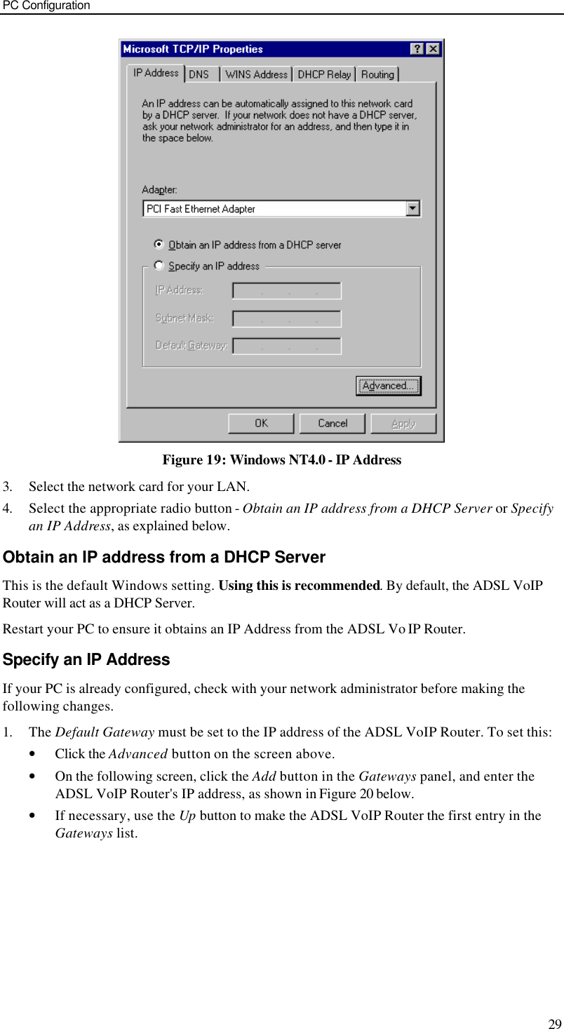PC Configuration 29  Figure 19: Windows NT4.0 - IP Address 3. Select the network card for your LAN. 4. Select the appropriate radio button - Obtain an IP address from a DHCP Server or Specify an IP Address, as explained below. Obtain an IP address from a DHCP Server This is the default Windows setting. Using this is recommended. By default, the ADSL VoIP Router will act as a DHCP Server. Restart your PC to ensure it obtains an IP Address from the ADSL Vo IP Router. Specify an IP Address If your PC is already configured, check with your network administrator before making the following changes. 1. The Default Gateway must be set to the IP address of the ADSL VoIP Router. To set this: • Click the Advanced button on the screen above. • On the following screen, click the Add button in the Gateways panel, and enter the ADSL VoIP Router&apos;s IP address, as shown in Figure 20 below. • If necessary, use the Up button to make the ADSL VoIP Router the first entry in the Gateways list. 