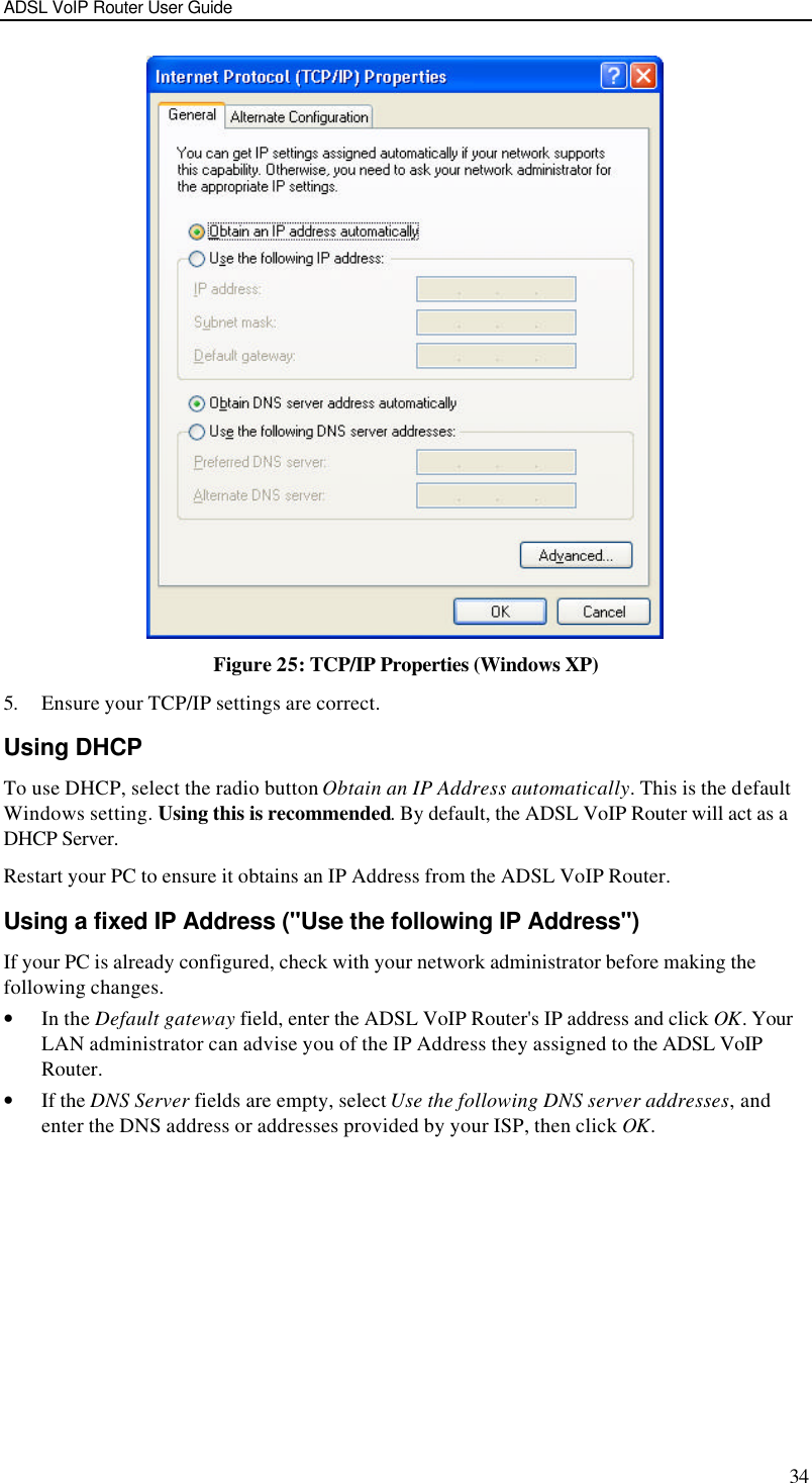 ADSL VoIP Router User Guide 34  Figure 25: TCP/IP Properties (Windows XP) 5. Ensure your TCP/IP settings are correct. Using DHCP To use DHCP, select the radio button Obtain an IP Address automatically. This is the default Windows setting. Using this is recommended. By default, the ADSL VoIP Router will act as a DHCP Server. Restart your PC to ensure it obtains an IP Address from the ADSL VoIP Router. Using a fixed IP Address (&quot;Use the following IP Address&quot;) If your PC is already configured, check with your network administrator before making the following changes. • In the Default gateway field, enter the ADSL VoIP Router&apos;s IP address and click OK. Your LAN administrator can advise you of the IP Address they assigned to the ADSL VoIP Router. • If the DNS Server fields are empty, select Use the following DNS server addresses, and enter the DNS address or addresses provided by your ISP, then click OK.   