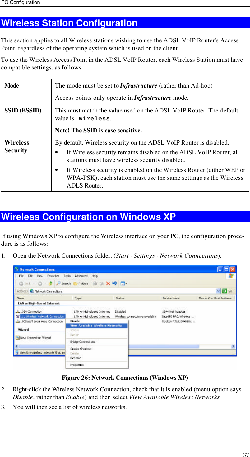 PC Configuration 37 Wireless Station Configuration This section applies to all Wireless stations wishing to use the ADSL VoIP Router&apos;s Access Point, regardless of the operating system which is used on the client. To use the Wireless Access Point in the ADSL VoIP Router, each Wireless Station must have compatible settings, as follows: Mode  The mode must be set to Infrastructure (rather than Ad-hoc) Access points only operate in Infrastructure mode. SSID (ESSID) This must match the value used on the ADSL VoIP Router. The default value is  Wireless.  Note! The SSID is case sensitive. Wireless Security By default, Wireless security on the ADSL VoIP Router is disabled. • If Wireless security remains disabled on the ADSL VoIP Router, all stations must have wireless security disabled. • If Wireless security is enabled on the Wireless Router (either WEP or WPA-PSK), each station must use the same settings as the Wireless ADLS Router.  Wireless Configuration on Windows XP If using Windows XP to configure the Wireless interface on your PC, the configuration proce-dure is as follows: 1. Open the Network Connections folder. (Start - Settings - Network Connections).  Figure 26: Network Connections (Windows XP) 2. Right-click the Wireless Network Connection, check that it is enabled (menu option says Disable, rather than Enable) and then select View Available Wireless Networks.  3. You will then see a list of wireless networks. 
