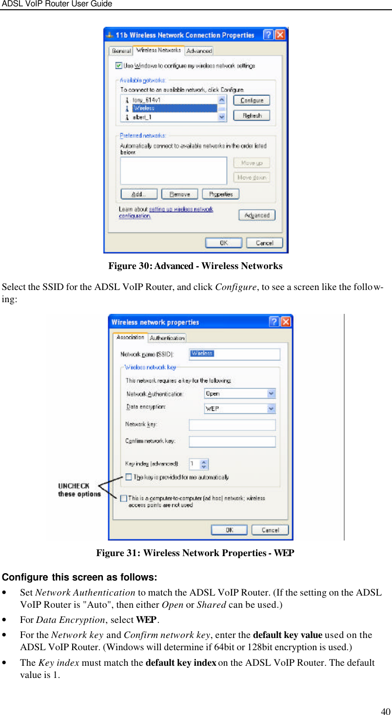 ADSL VoIP Router User Guide 40  Figure 30: Advanced - Wireless Networks Select the SSID for the ADSL VoIP Router, and click Configure, to see a screen like the follow-ing:  Figure 31: Wireless Network Properties - WEP Configure this screen as follows: • Set Network Authentication to match the ADSL VoIP Router. (If the setting on the ADSL VoIP Router is &quot;Auto&quot;, then either Open or Shared can be used.) • For Data Encryption, select WEP. • For the Network key and Confirm network key, enter the default key value used on the ADSL VoIP Router. (Windows will determine if 64bit or 128bit encryption is used.) • The Key index must match the default key index on the ADSL VoIP Router. The default value is 1. 