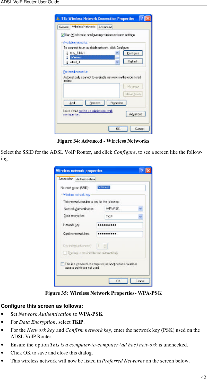 ADSL VoIP Router User Guide 42  Figure 34: Advanced - Wireless Networks Select the SSID for the ADSL VoIP Router, and click Configure, to see a screen like the follow-ing:  Figure 35: Wireless Network Properties- WPA-PSK Configure this screen as follows: • Set Network Authentication to WPA-PSK. • For Data Encryption, select TKIP. • For the Network key and Confirm network key, enter the network key (PSK) used on the ADSL VoIP Router. • Ensure the option This is a computer-to-computer (ad hoc) network is unchecked. • Click OK to save and close this dialog.  • This wireless network will now be listed in Preferred Networks on the screen below. 