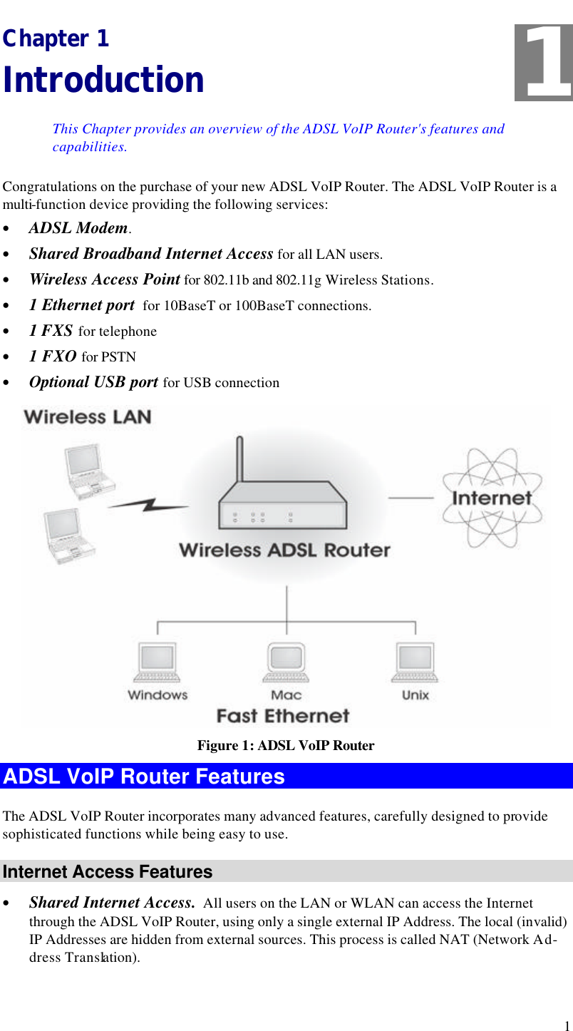  1 Chapter 1 Introduction This Chapter provides an overview of the ADSL VoIP Router&apos;s features and capabilities. Congratulations on the purchase of your new ADSL VoIP Router. The ADSL VoIP Router is a multi-function device providing the following services: • ADSL Modem. • Shared Broadband Internet Access for all LAN users. • Wireless Access Point for 802.11b and 802.11g Wireless Stations. • 1 Ethernet port  for 10BaseT or 100BaseT connections. • 1 FXS for telephone • 1 FXO for PSTN • Optional USB port for USB connection  Figure 1: ADSL VoIP Router ADSL VoIP Router Features The ADSL VoIP Router incorporates many advanced features, carefully designed to provide sophisticated functions while being easy to use. Internet Access Features • Shared Internet Access.  All users on the LAN or WLAN can access the Internet through the ADSL VoIP Router, using only a single external IP Address. The local (invalid) IP Addresses are hidden from external sources. This process is called NAT (Network Ad-dress Translation). 1 
