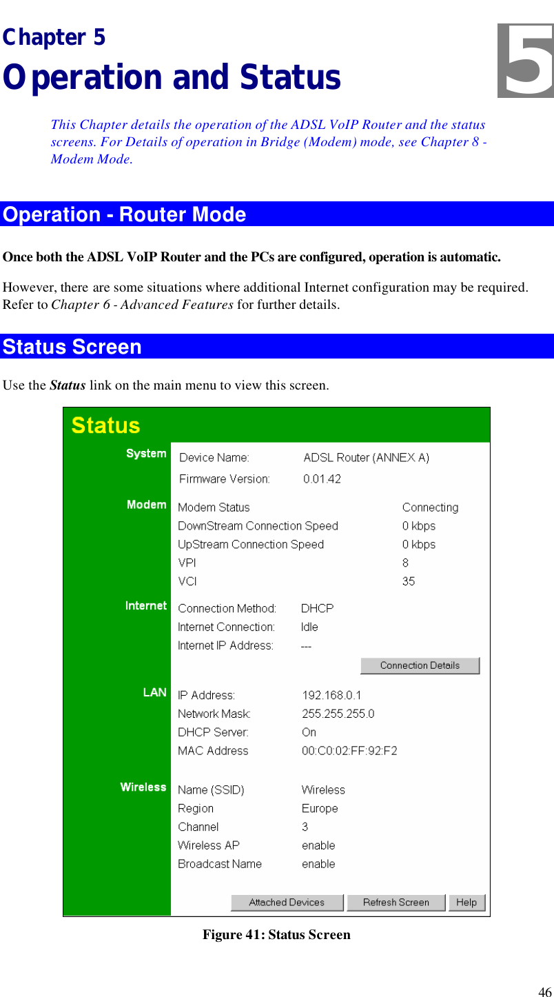  46 Chapter 5 Operation and Status This Chapter details the operation of the ADSL VoIP Router and the status screens. For Details of operation in Bridge (Modem) mode, see Chapter 8 - Modem Mode. Operation - Router Mode Once both the ADSL VoIP Router and the PCs are configured, operation is automatic. However, there are some situations where additional Internet configuration may be required. Refer to Chapter 6 - Advanced Features for further details. Status Screen Use the Status link on the main menu to view this screen.  Figure 41: Status Screen 5 